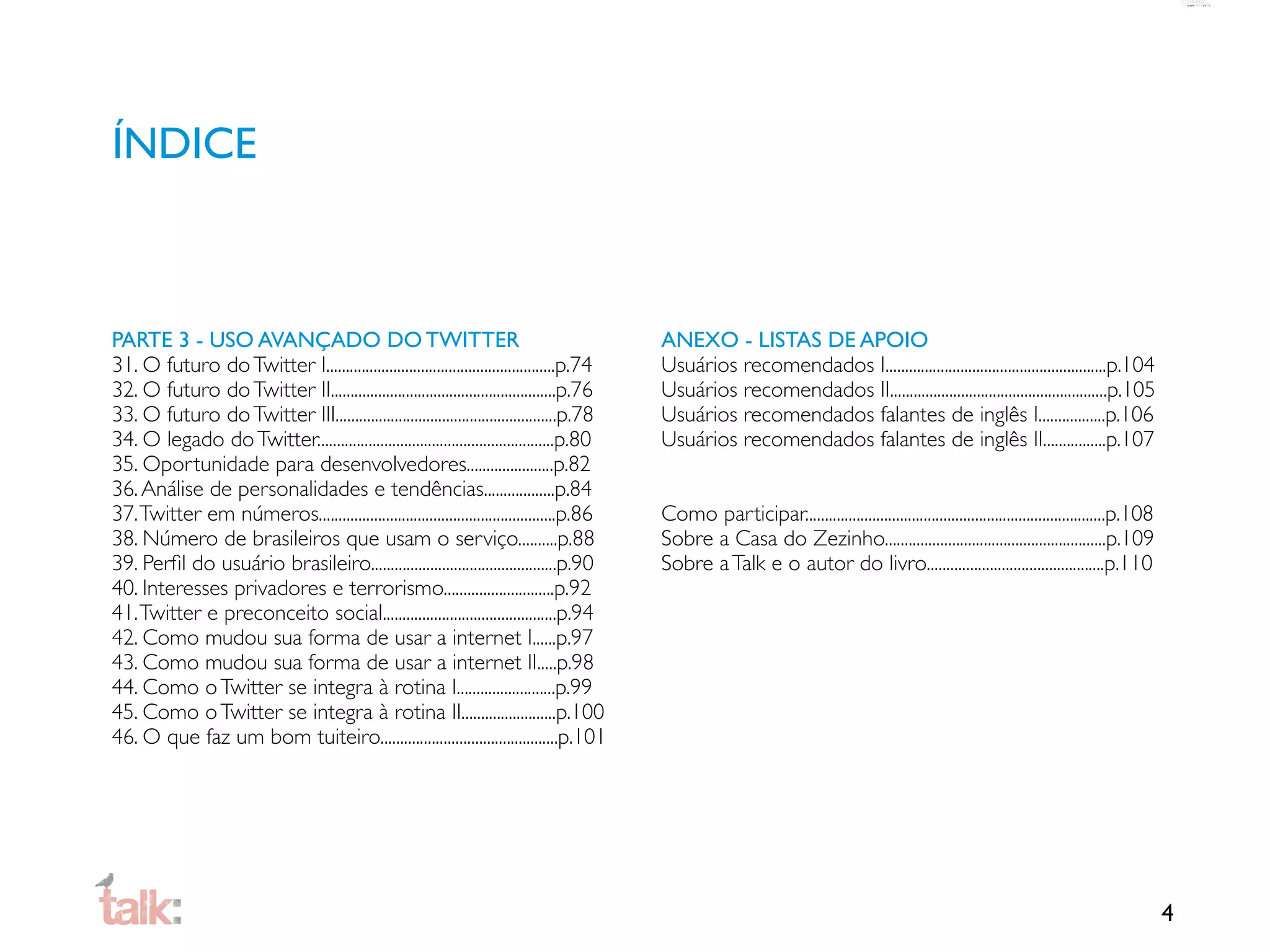 ÍNDICE



PARTE 3 - USO AVANÇADO DO TWITTER                                                         ANEXO - LISTAS DE APOIO
31. O futuro do Twitter I..........................................................p.74   Usuários recomendados I........................................................p.104
32. O futuro do Twitter II.........................................................p.76   Usuários recomendados II.......................................................p.105
33. O futuro do Twitter III........................................................p.78   Usuários recomendados falantes de inglês I.................p.106
34. O legado do Twitter............................................................p.80   Usuários recomendados falantes de inglês II................p.107
35. Oportunidade para desenvolvedores......................p.82
36. Análise de personalidades e tendências..................p.84
37. Twitter em números............................................................p.86    Como participar............................................................................p.108
38. Número de brasileiros que usam o serviço..........p.88                                Sobre a Casa do Zezinho........................................................p.109
39. Perﬁl do usuário brasileiro...............................................p.90        Sobre a Talk e o autor do livro.............................................p.110
40. Interesses privadores e terrorismo............................p.92
41. Twitter e preconceito social............................................p.94
42. Como mudou sua forma de usar a internet I......p.97
43. Como mudou sua forma de usar a internet II.....p.98
44. Como o Twitter se integra à rotina I.........................p.99
45. Como o Twitter se integra à rotina II........................p.100
46. O que faz um bom tuiteiro.............................................p.101




                                                                                                                                                                                             4
 
