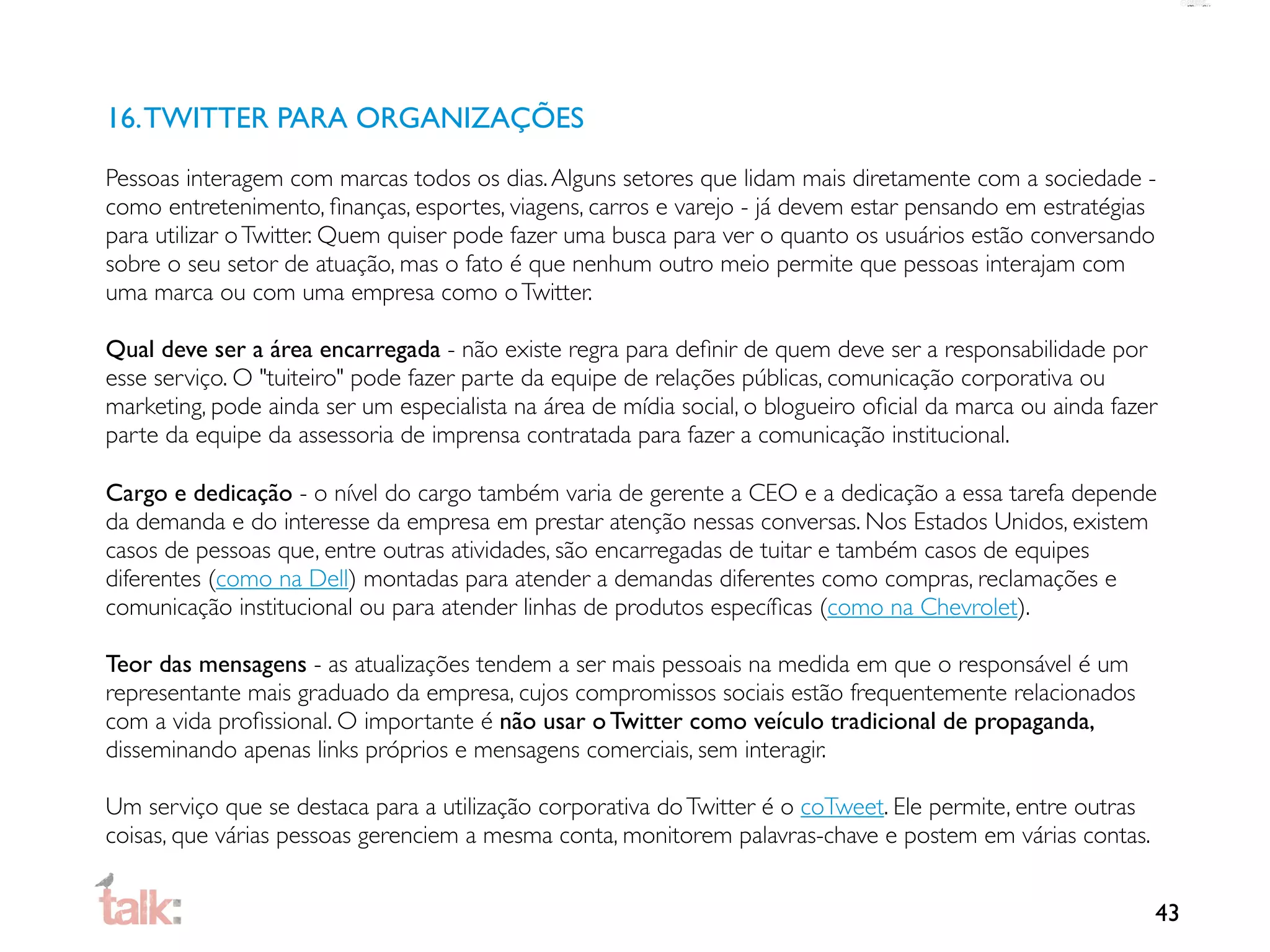 16. TWITTER PARA ORGANIZAÇÕES
Pessoas interagem com marcas todos os dias. Alguns setores que lidam mais diretamente com a sociedade -
como entretenimento, ﬁnanças, esportes, viagens, carros e varejo - já devem estar pensando em estratégias
para utilizar o Twitter. Quem quiser pode fazer uma busca para ver o quanto os usuários estão conversando
sobre o seu setor de atuação, mas o fato é que nenhum outro meio permite que pessoas interajam com
uma marca ou com uma empresa como o Twitter.

Qual deve ser a área encarregada - não existe regra para deﬁnir de quem deve ser a responsabilidade por
esse serviço. O "tuiteiro" pode fazer parte da equipe de relações públicas, comunicação corporativa ou
marketing, pode ainda ser um especialista na área de mídia social, o blogueiro oﬁcial da marca ou ainda fazer
parte da equipe da assessoria de imprensa contratada para fazer a comunicação institucional.

Cargo e dedicação - o nível do cargo também varia de gerente a CEO e a dedicação a essa tarefa depende
da demanda e do interesse da empresa em prestar atenção nessas conversas. Nos Estados Unidos, existem
casos de pessoas que, entre outras atividades, são encarregadas de tuitar e também casos de equipes
diferentes (como na Dell) montadas para atender a demandas diferentes como compras, reclamações e
comunicação institucional ou para atender linhas de produtos especíﬁcas (como na Chevrolet).

Teor das mensagens - as atualizações tendem a ser mais pessoais na medida em que o responsável é um
representante mais graduado da empresa, cujos compromissos sociais estão frequentemente relacionados
com a vida proﬁssional. O importante é não usar o Twitter como veículo tradicional de propaganda,
disseminando apenas links próprios e mensagens comerciais, sem interagir.

Um serviço que se destaca para a utilização corporativa do Twitter é o coTweet. Ele permite, entre outras
coisas, que várias pessoas gerenciem a mesma conta, monitorem palavras-chave e postem em várias contas.


                                                                                                            43
 