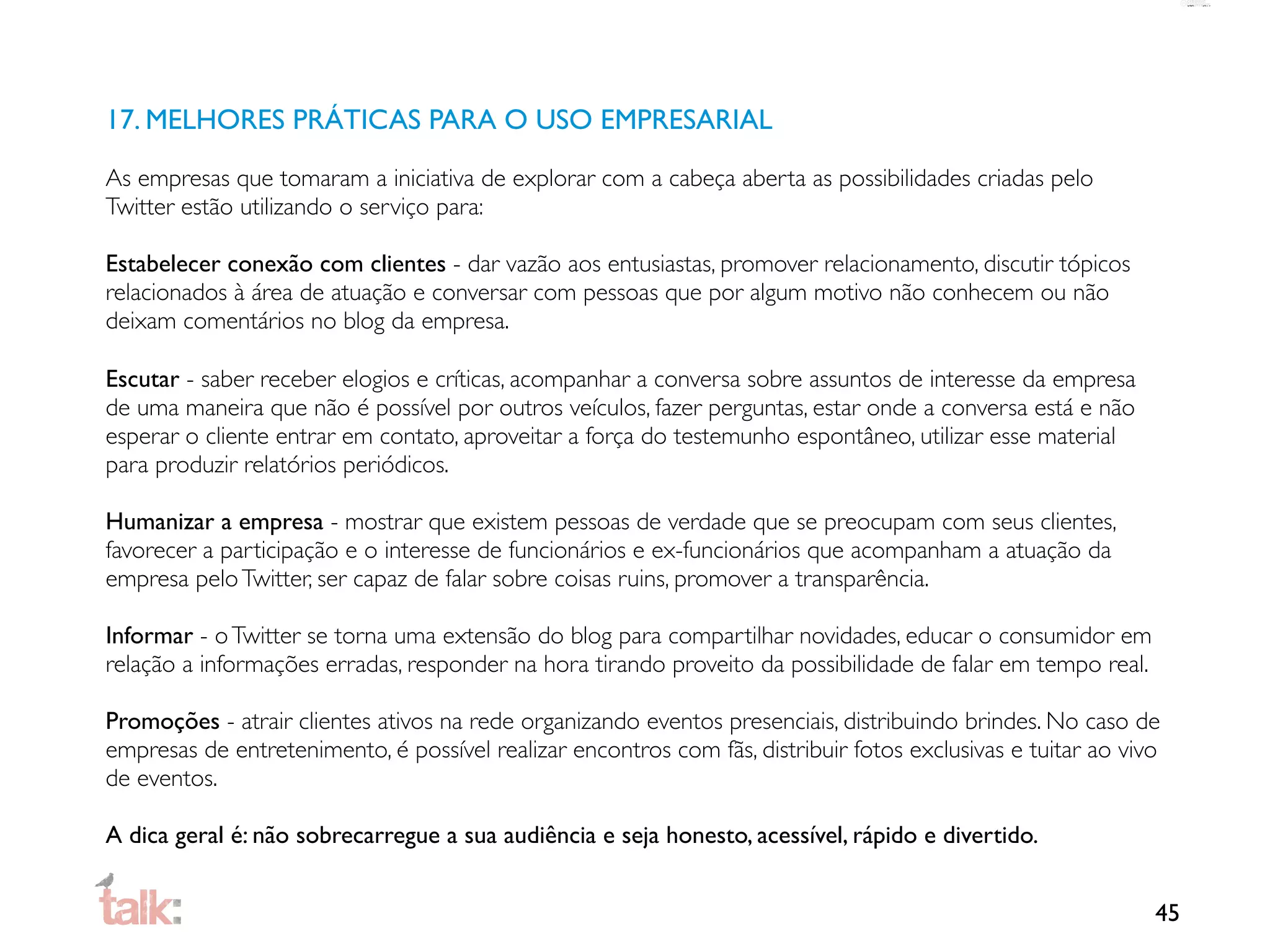 17. MELHORES PRÁTICAS PARA O USO EMPRESARIAL

As empresas que tomaram a iniciativa de explorar com a cabeça aberta as possibilidades criadas pelo
Twitter estão utilizando o serviço para:

Estabelecer conexão com clientes - dar vazão aos entusiastas, promover relacionamento, discutir tópicos
relacionados à área de atuação e conversar com pessoas que por algum motivo não conhecem ou não
deixam comentários no blog da empresa.

Escutar - saber receber elogios e críticas, acompanhar a conversa sobre assuntos de interesse da empresa
de uma maneira que não é possível por outros veículos, fazer perguntas, estar onde a conversa está e não
esperar o cliente entrar em contato, aproveitar a força do testemunho espontâneo, utilizar esse material
para produzir relatórios periódicos.

Humanizar a empresa - mostrar que existem pessoas de verdade que se preocupam com seus clientes,
favorecer a participação e o interesse de funcionários e ex-funcionários que acompanham a atuação da
empresa pelo Twitter, ser capaz de falar sobre coisas ruins, promover a transparência.

Informar - o Twitter se torna uma extensão do blog para compartilhar novidades, educar o consumidor em
relação a informações erradas, responder na hora tirando proveito da possibilidade de falar em tempo real.

Promoções - atrair clientes ativos na rede organizando eventos presenciais, distribuindo brindes. No caso de
empresas de entretenimento, é possível realizar encontros com fãs, distribuir fotos exclusivas e tuitar ao vivo
de eventos.

A dica geral é: não sobrecarregue a sua audiência e seja honesto, acessível, rápido e divertido.


                                                                                                              45
 