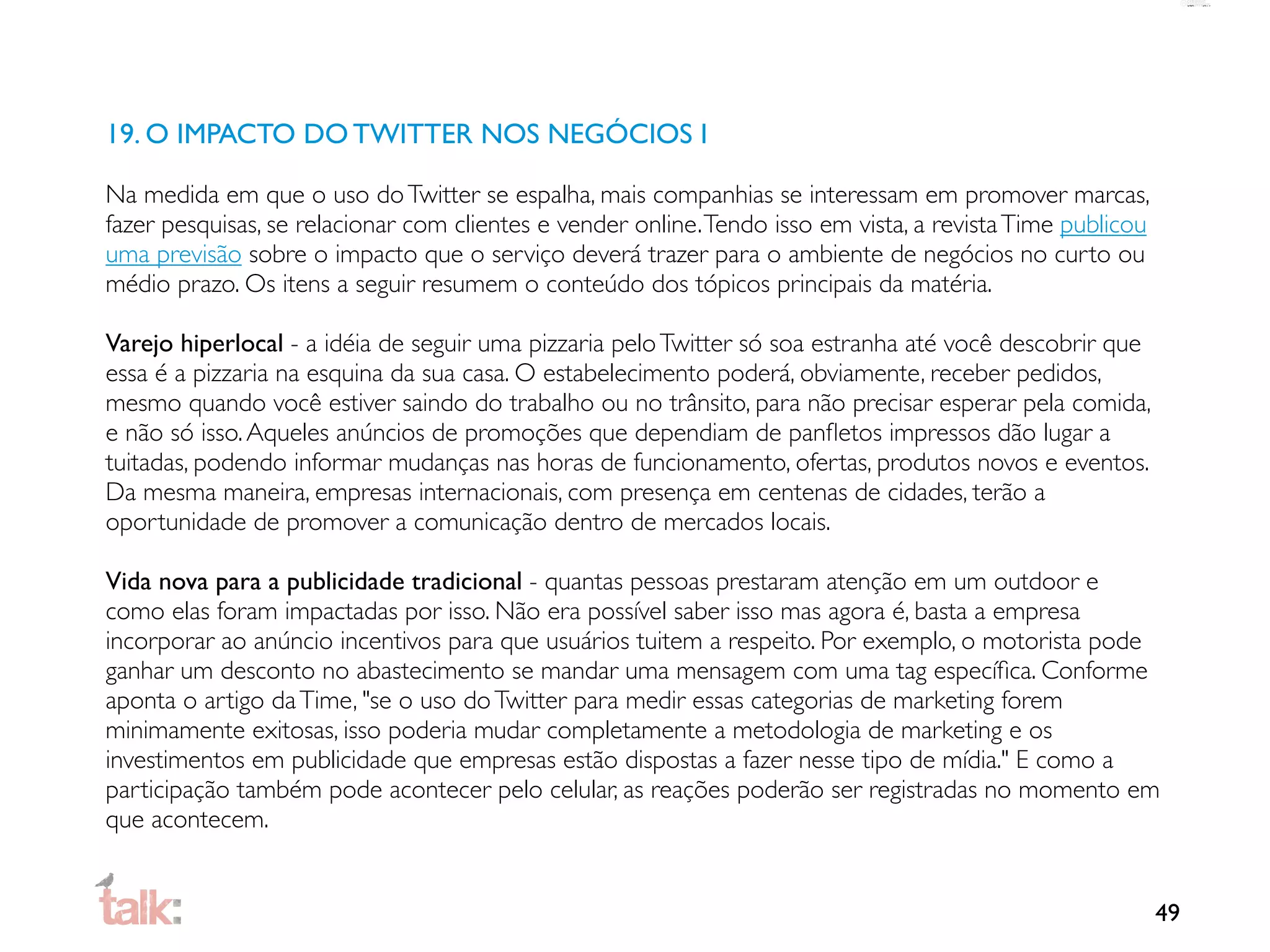 19. O IMPACTO DO TWITTER NOS NEGÓCIOS I

Na medida em que o uso do Twitter se espalha, mais companhias se interessam em promover marcas,
fazer pesquisas, se relacionar com clientes e vender online. Tendo isso em vista, a revista Time publicou
uma previsão sobre o impacto que o serviço deverá trazer para o ambiente de negócios no curto ou
médio prazo. Os itens a seguir resumem o conteúdo dos tópicos principais da matéria.

Varejo hiperlocal - a idéia de seguir uma pizzaria pelo Twitter só soa estranha até você descobrir que
essa é a pizzaria na esquina da sua casa. O estabelecimento poderá, obviamente, receber pedidos,
mesmo quando você estiver saindo do trabalho ou no trânsito, para não precisar esperar pela comida,
e não só isso. Aqueles anúncios de promoções que dependiam de panﬂetos impressos dão lugar a
tuitadas, podendo informar mudanças nas horas de funcionamento, ofertas, produtos novos e eventos.
Da mesma maneira, empresas internacionais, com presença em centenas de cidades, terão a
oportunidade de promover a comunicação dentro de mercados locais.

Vida nova para a publicidade tradicional - quantas pessoas prestaram atenção em um outdoor e
como elas foram impactadas por isso. Não era possível saber isso mas agora é, basta a empresa
incorporar ao anúncio incentivos para que usuários tuitem a respeito. Por exemplo, o motorista pode
ganhar um desconto no abastecimento se mandar uma mensagem com uma tag especíﬁca. Conforme
aponta o artigo da Time, "se o uso do Twitter para medir essas categorias de marketing forem
minimamente exitosas, isso poderia mudar completamente a metodologia de marketing e os
investimentos em publicidade que empresas estão dispostas a fazer nesse tipo de mídia." E como a
participação também pode acontecer pelo celular, as reações poderão ser registradas no momento em
que acontecem.


                                                                                                            49
 
