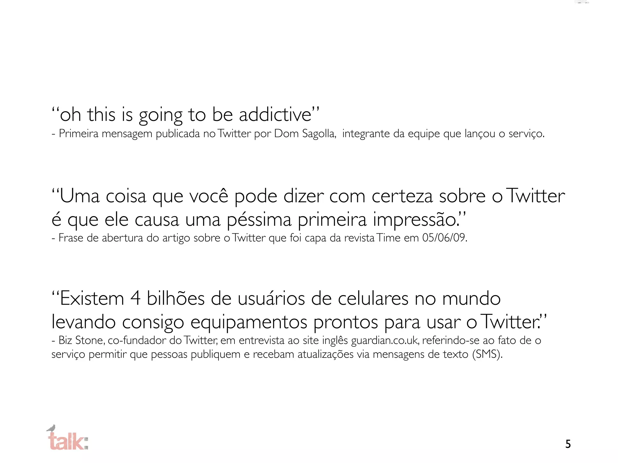 “oh this is going to be addictive”
- Primeira mensagem publicada no Twitter por Dom Sagolla, integrante da equipe que lançou o serviço.




“Uma coisa que você pode dizer com certeza sobre o Twitter
é que ele causa uma péssima primeira impressão.”
- Frase de abertura do artigo sobre o Twitter que foi capa da revista Time em 05/06/09.




“Existem 4 bilhões de usuários de celulares no mundo
levando consigo equipamentos prontos para usar o Twitter.”
- Biz Stone, co-fundador do Twitter, em entrevista ao site inglês guardian.co.uk, referindo-se ao fato de o
serviço permitir que pessoas publiquem e recebam atualizações via mensagens de texto (SMS).




                                                                                                              5
 
