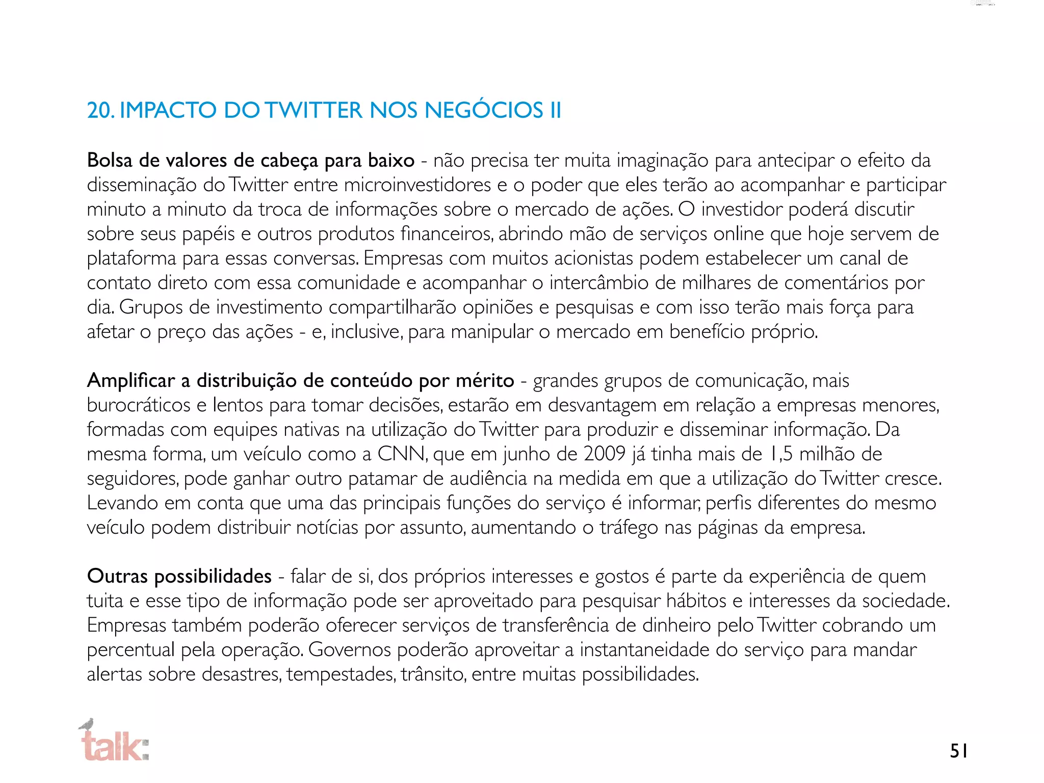 20. IMPACTO DO TWITTER NOS NEGÓCIOS II

Bolsa de valores de cabeça para baixo - não precisa ter muita imaginação para antecipar o efeito da
disseminação do Twitter entre microinvestidores e o poder que eles terão ao acompanhar e participar
minuto a minuto da troca de informações sobre o mercado de ações. O investidor poderá discutir
sobre seus papéis e outros produtos ﬁnanceiros, abrindo mão de serviços online que hoje servem de
plataforma para essas conversas. Empresas com muitos acionistas podem estabelecer um canal de
contato direto com essa comunidade e acompanhar o intercâmbio de milhares de comentários por
dia. Grupos de investimento compartilharão opiniões e pesquisas e com isso terão mais força para
afetar o preço das ações - e, inclusive, para manipular o mercado em benefício próprio.

Ampliﬁcar a distribuição de conteúdo por mérito - grandes grupos de comunicação, mais
burocráticos e lentos para tomar decisões, estarão em desvantagem em relação a empresas menores,
formadas com equipes nativas na utilização do Twitter para produzir e disseminar informação. Da
mesma forma, um veículo como a CNN, que em junho de 2009 já tinha mais de 1,5 milhão de
seguidores, pode ganhar outro patamar de audiência na medida em que a utilização do Twitter cresce.
Levando em conta que uma das principais funções do serviço é informar, perﬁs diferentes do mesmo
veículo podem distribuir notícias por assunto, aumentando o tráfego nas páginas da empresa.

Outras possibilidades - falar de si, dos próprios interesses e gostos é parte da experiência de quem
tuita e esse tipo de informação pode ser aproveitado para pesquisar hábitos e interesses da sociedade.
Empresas também poderão oferecer serviços de transferência de dinheiro pelo Twitter cobrando um
percentual pela operação. Governos poderão aproveitar a instantaneidade do serviço para mandar
alertas sobre desastres, tempestades, trânsito, entre muitas possibilidades.


                                                                                                      51
 
