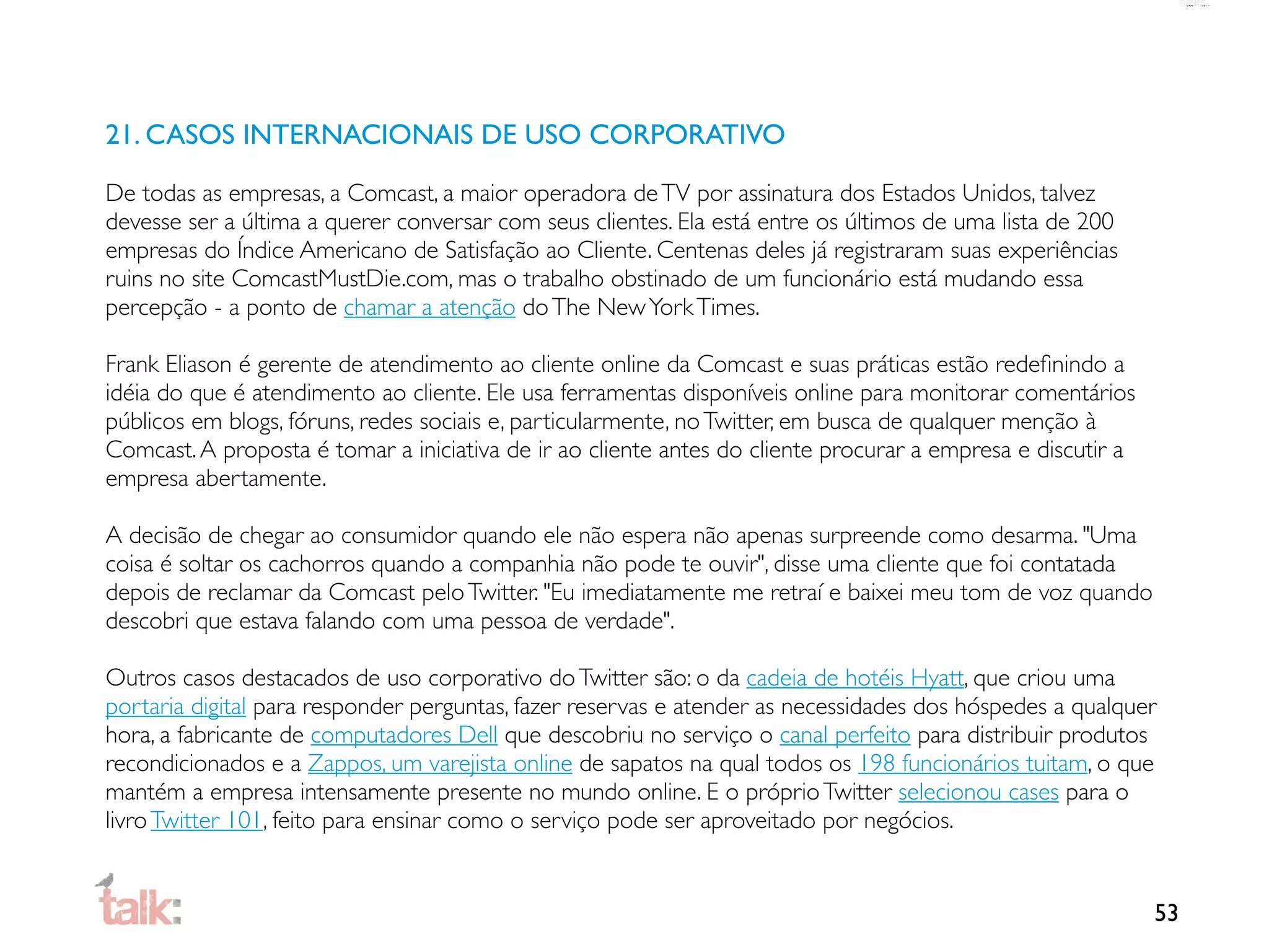 21. CASOS INTERNACIONAIS DE USO CORPORATIVO

De todas as empresas, a Comcast, a maior operadora de TV por assinatura dos Estados Unidos, talvez
devesse ser a última a querer conversar com seus clientes. Ela está entre os últimos de uma lista de 200
empresas do Índice Americano de Satisfação ao Cliente. Centenas deles já registraram suas experiências
ruins no site ComcastMustDie.com, mas o trabalho obstinado de um funcionário está mudando essa
percepção - a ponto de chamar a atenção do The New York Times.

Frank Eliason é gerente de atendimento ao cliente online da Comcast e suas práticas estão redeﬁnindo a
idéia do que é atendimento ao cliente. Ele usa ferramentas disponíveis online para monitorar comentários
públicos em blogs, fóruns, redes sociais e, particularmente, no Twitter, em busca de qualquer menção à
Comcast. A proposta é tomar a iniciativa de ir ao cliente antes do cliente procurar a empresa e discutir a
empresa abertamente.

A decisão de chegar ao consumidor quando ele não espera não apenas surpreende como desarma. "Uma
coisa é soltar os cachorros quando a companhia não pode te ouvir", disse uma cliente que foi contatada
depois de reclamar da Comcast pelo Twitter. "Eu imediatamente me retraí e baixei meu tom de voz quando
descobri que estava falando com uma pessoa de verdade".

Outros casos destacados de uso corporativo do Twitter são: o da cadeia de hotéis Hyatt, que criou uma
portaria digital para responder perguntas, fazer reservas e atender as necessidades dos hóspedes a qualquer
hora, a fabricante de computadores Dell que descobriu no serviço o canal perfeito para distribuir produtos
recondicionados e a Zappos, um varejista online de sapatos na qual todos os 198 funcionários tuitam, o que
mantém a empresa intensamente presente no mundo online. E o próprio Twitter selecionou cases para o
livro Twitter 101, feito para ensinar como o serviço pode ser aproveitado por negócios.


                                                                                                             53
 