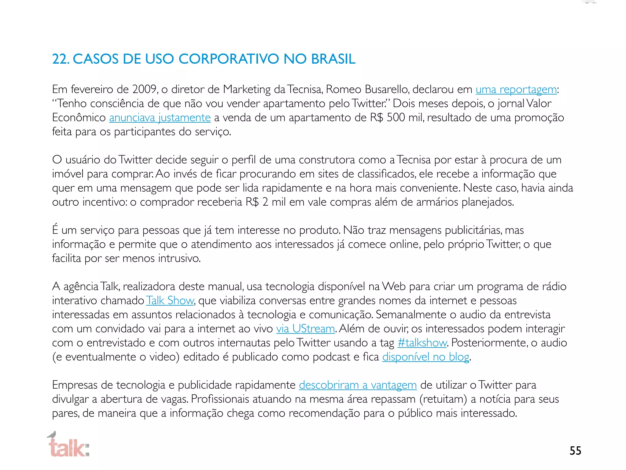 22. CASOS DE USO CORPORATIVO NO BRASIL

Em fevereiro de 2009, o diretor de Marketing da Tecnisa, Romeo Busarello, declarou em uma reportagem:
“Tenho consciência de que não vou vender apartamento pelo Twitter.” Dois meses depois, o jornal Valor
Econômico anunciava justamente a venda de um apartamento de R$ 500 mil, resultado de uma promoção
feita para os participantes do serviço.

O usuário do Twitter decide seguir o perﬁl de uma construtora como a Tecnisa por estar à procura de um
imóvel para comprar. Ao invés de ﬁcar procurando em sites de classiﬁcados, ele recebe a informação que
quer em uma mensagem que pode ser lida rapidamente e na hora mais conveniente. Neste caso, havia ainda
outro incentivo: o comprador receberia R$ 2 mil em vale compras além de armários planejados.

É um serviço para pessoas que já tem interesse no produto. Não traz mensagens publicitárias, mas
informação e permite que o atendimento aos interessados já comece online, pelo próprio Twitter, o que
facilita por ser menos intrusivo.

A agência Talk, realizadora deste manual, usa tecnologia disponível na Web para criar um programa de rádio
interativo chamado Talk Show, que viabiliza conversas entre grandes nomes da internet e pessoas
interessadas em assuntos relacionados à tecnologia e comunicação. Semanalmente o audio da entrevista
com um convidado vai para a internet ao vivo via UStream. Além de ouvir, os interessados podem interagir
com o entrevistado e com outros internautas pelo Twitter usando a tag #talkshow. Posteriormente, o audio
(e eventualmente o video) editado é publicado como podcast e ﬁca disponível no blog.

Empresas de tecnologia e publicidade rapidamente descobriram a vantagem de utilizar o Twitter para
divulgar a abertura de vagas. Proﬁssionais atuando na mesma área repassam (retuitam) a notícia para seus
pares, de maneira que a informação chega como recomendação para o público mais interessado.


                                                                                                             55
 