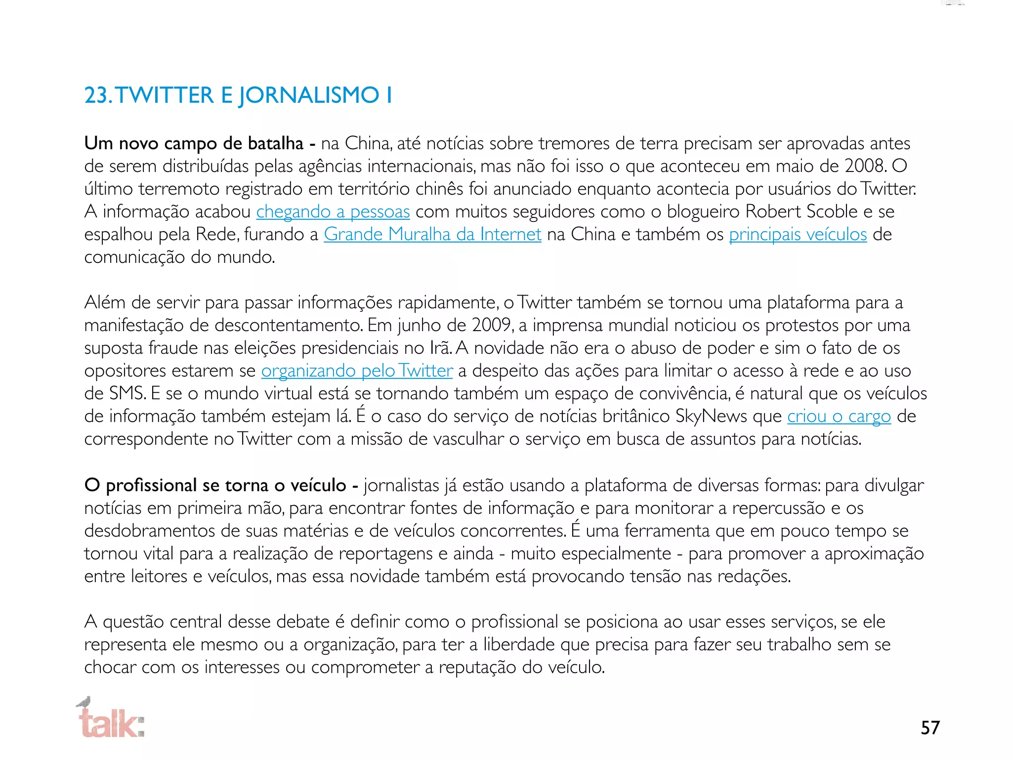 23. TWITTER E JORNALISMO I
Um novo campo de batalha - na China, até notícias sobre tremores de terra precisam ser aprovadas antes
de serem distribuídas pelas agências internacionais, mas não foi isso o que aconteceu em maio de 2008. O
último terremoto registrado em território chinês foi anunciado enquanto acontecia por usuários do Twitter.
A informação acabou chegando a pessoas com muitos seguidores como o blogueiro Robert Scoble e se
espalhou pela Rede, furando a Grande Muralha da Internet na China e também os principais veículos de
comunicação do mundo.

Além de servir para passar informações rapidamente, o Twitter também se tornou uma plataforma para a
manifestação de descontentamento. Em junho de 2009, a imprensa mundial noticiou os protestos por uma
suposta fraude nas eleições presidenciais no Irã. A novidade não era o abuso de poder e sim o fato de os
opositores estarem se organizando pelo Twitter a despeito das ações para limitar o acesso à rede e ao uso
de SMS. E se o mundo virtual está se tornando também um espaço de convivência, é natural que os veículos
de informação também estejam lá. É o caso do serviço de notícias britânico SkyNews que criou o cargo de
correspondente no Twitter com a missão de vasculhar o serviço em busca de assuntos para notícias.

O proﬁssional se torna o veículo - jornalistas já estão usando a plataforma de diversas formas: para divulgar
notícias em primeira mão, para encontrar fontes de informação e para monitorar a repercussão e os
desdobramentos de suas matérias e de veículos concorrentes. É uma ferramenta que em pouco tempo se
tornou vital para a realização de reportagens e ainda - muito especialmente - para promover a aproximação
entre leitores e veículos, mas essa novidade também está provocando tensão nas redações.

A questão central desse debate é deﬁnir como o proﬁssional se posiciona ao usar esses serviços, se ele
representa ele mesmo ou a organização, para ter a liberdade que precisa para fazer seu trabalho sem se
chocar com os interesses ou comprometer a reputação do veículo.


                                                                                                             57
 