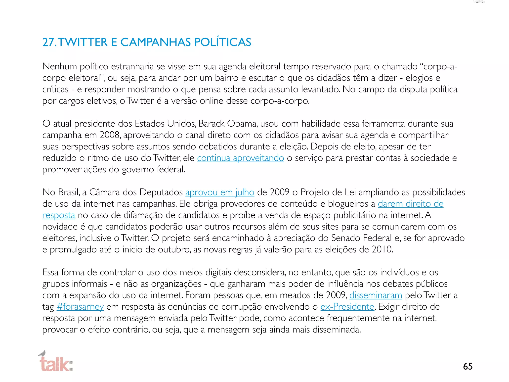 27. TWITTER E CAMPANHAS POLÍTICAS
Nenhum político estranharia se visse em sua agenda eleitoral tempo reservado para o chamado “corpo-a-
corpo eleitoral”, ou seja, para andar por um bairro e escutar o que os cidadãos têm a dizer - elogios e
críticas - e responder mostrando o que pensa sobre cada assunto levantado. No campo da disputa política
por cargos eletivos, o Twitter é a versão online desse corpo-a-corpo.

O atual presidente dos Estados Unidos, Barack Obama, usou com habilidade essa ferramenta durante sua
campanha em 2008, aproveitando o canal direto com os cidadãos para avisar sua agenda e compartilhar
suas perspectivas sobre assuntos sendo debatidos durante a eleição. Depois de eleito, apesar de ter
reduzido o ritmo de uso do Twitter, ele continua aproveitando o serviço para prestar contas à sociedade e
promover ações do governo federal.

No Brasil, a Câmara dos Deputados aprovou em julho de 2009 o Projeto de Lei ampliando as possibilidades
de uso da internet nas campanhas. Ele obriga provedores de conteúdo e blogueiros a darem direito de
resposta no caso de difamação de candidatos e proíbe a venda de espaço publicitário na internet. A
novidade é que candidatos poderão usar outros recursos além de seus sites para se comunicarem com os
eleitores, inclusive o Twitter. O projeto será encaminhado à apreciação do Senado Federal e, se for aprovado
e promulgado até o inicio de outubro, as novas regras já valerão para as eleições de 2010.

Essa forma de controlar o uso dos meios digitais desconsidera, no entanto, que são os indivíduos e os
grupos informais - e não as organizações - que ganharam mais poder de inﬂuência nos debates públicos
com a expansão do uso da internet. Foram pessoas que, em meados de 2009, disseminaram pelo Twitter a
tag #forasarney em resposta às denúncias de corrupção envolvendo o ex-Presidente. Exigir direito de
resposta por uma mensagem enviada pelo Twitter pode, como acontece frequentemente na internet,
provocar o efeito contrário, ou seja, que a mensagem seja ainda mais disseminada.


                                                                                                            65
 