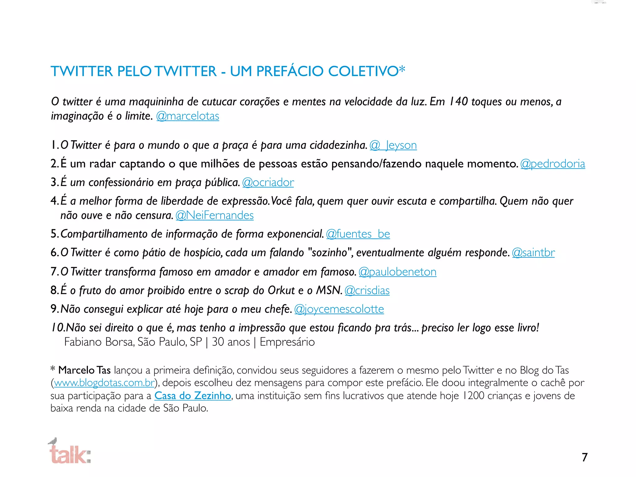 TWITTER PELO TWITTER - UM PREFÁCIO COLETIVO*
O twitter é uma maquininha de cutucar corações e mentes na velocidade da luz. Em 140 toques ou menos, a
imaginação é o limite. @marcelotas

1.O Twitter é para o mundo o que a praça é para uma cidadezinha. @_Jeyson
2.É um radar captando o que milhões de pessoas estão pensando/fazendo naquele momento. @pedrodoria
3.É um confessionário em praça pública. @ocriador
4.É a melhor forma de liberdade de expressão.Você fala, quem quer ouvir escuta e compartilha. Quem não quer
  não ouve e não censura. @NeiFernandes
5.Compartilhamento de informação de forma exponencial. @fuentes_be
6.O Twitter é como pátio de hospício, cada um falando "sozinho", eventualmente alguém responde. @saintbr
7.O Twitter transforma famoso em amador e amador em famoso. @paulobeneton
8.É o fruto do amor proibido entre o scrap do Orkut e o MSN. @crisdias
9.Não consegui explicar até hoje para o meu chefe. @joycemescolotte
10.Não sei direito o que é, mas tenho a impressão que estou ﬁcando pra trás... preciso ler logo esse livro!
   Fabiano Borsa, São Paulo, SP | 30 anos | Empresário

* Marcelo Tas lançou a primeira deﬁnição, convidou seus seguidores a fazerem o mesmo pelo Twitter e no Blog do Tas
(www.blogdotas.com.br), depois escolheu dez mensagens para compor este prefácio. Ele doou integralmente o cachê por
sua participação para a Casa do Zezinho, uma instituição sem ﬁns lucrativos que atende hoje 1200 crianças e jovens de
baixa renda na cidade de São Paulo.



                                                                                                                    7
 