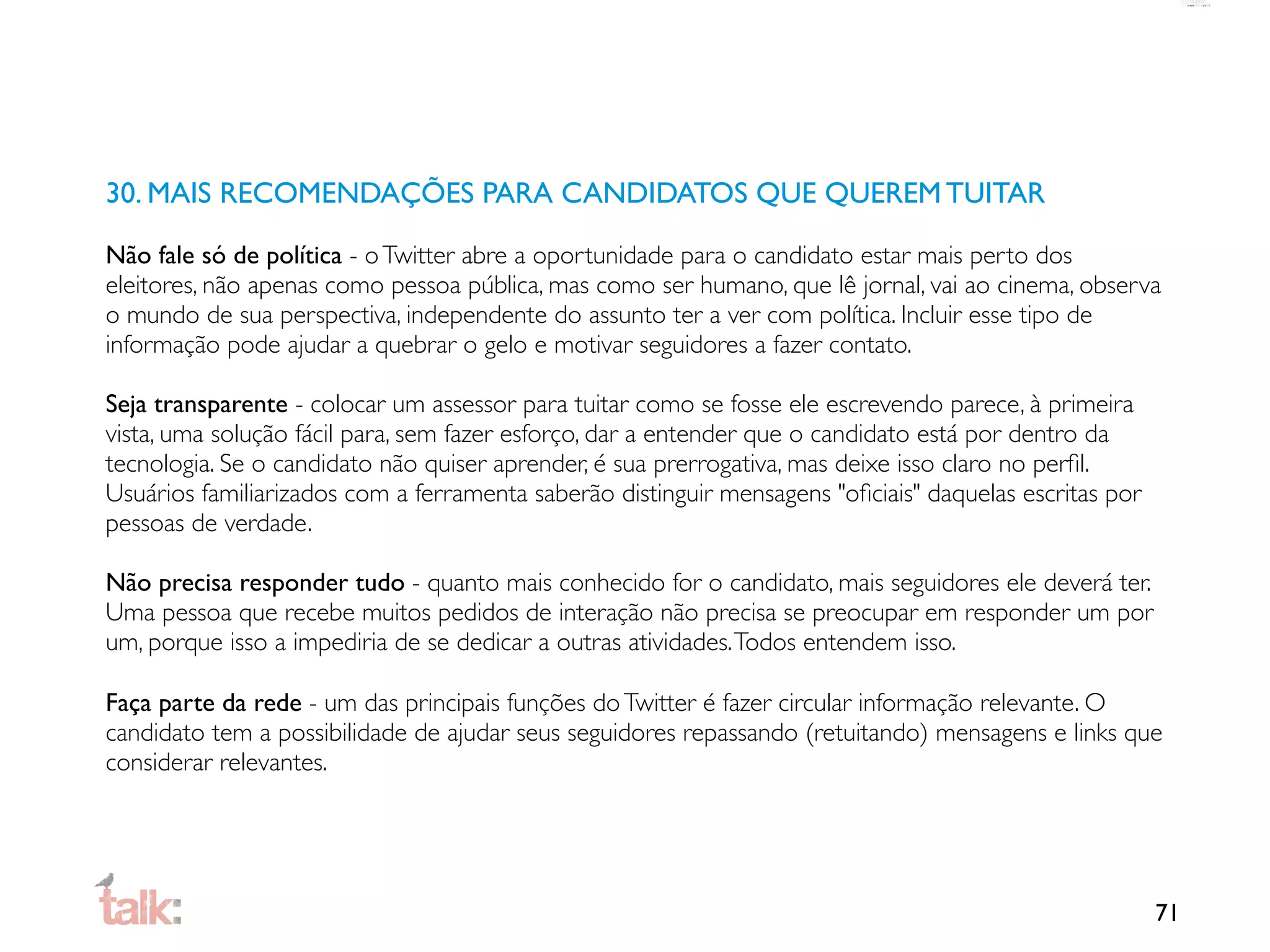 30. MAIS RECOMENDAÇÕES PARA CANDIDATOS QUE QUEREM TUITAR

Não fale só de política - o Twitter abre a oportunidade para o candidato estar mais perto dos
eleitores, não apenas como pessoa pública, mas como ser humano, que lê jornal, vai ao cinema, observa
o mundo de sua perspectiva, independente do assunto ter a ver com política. Incluir esse tipo de
informação pode ajudar a quebrar o gelo e motivar seguidores a fazer contato.

Seja transparente - colocar um assessor para tuitar como se fosse ele escrevendo parece, à primeira
vista, uma solução fácil para, sem fazer esforço, dar a entender que o candidato está por dentro da
tecnologia. Se o candidato não quiser aprender, é sua prerrogativa, mas deixe isso claro no perﬁl.
Usuários familiarizados com a ferramenta saberão distinguir mensagens "oﬁciais" daquelas escritas por
pessoas de verdade.

Não precisa responder tudo - quanto mais conhecido for o candidato, mais seguidores ele deverá ter.
Uma pessoa que recebe muitos pedidos de interação não precisa se preocupar em responder um por
um, porque isso a impediria de se dedicar a outras atividades. Todos entendem isso.

Faça parte da rede - um das principais funções do Twitter é fazer circular informação relevante. O
candidato tem a possibilidade de ajudar seus seguidores repassando (retuitando) mensagens e links que
considerar relevantes.




                                                                                                        71
 