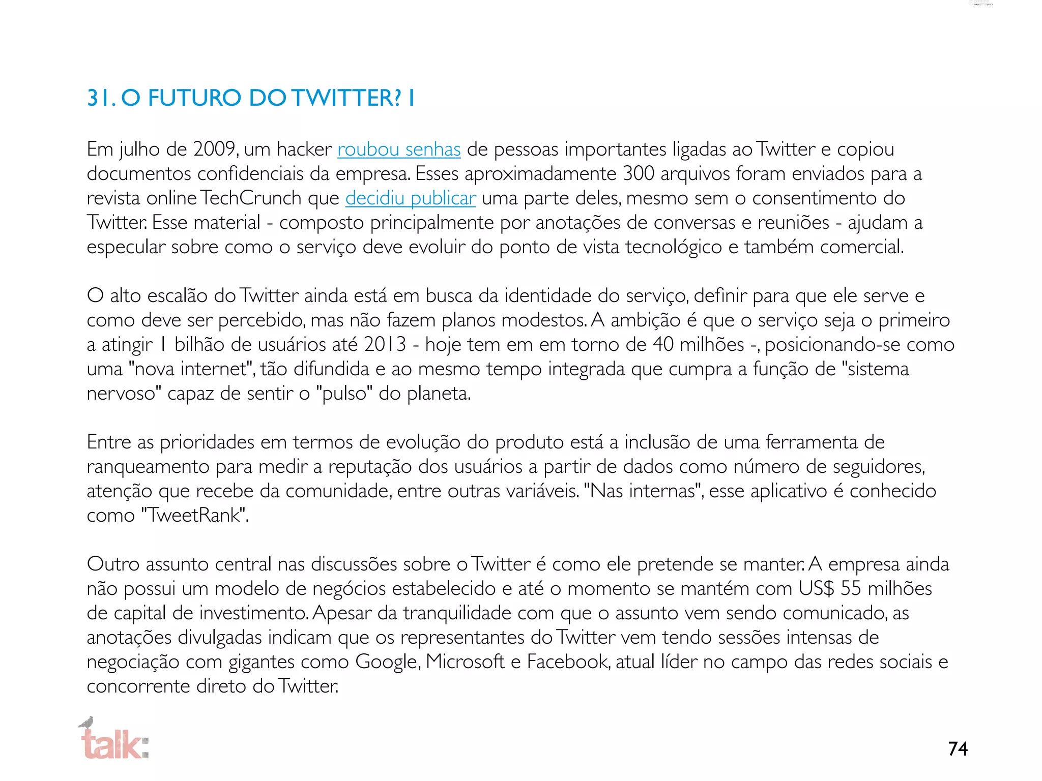 31. O FUTURO DO TWITTER? I

Em julho de 2009, um hacker roubou senhas de pessoas importantes ligadas ao Twitter e copiou
documentos conﬁdenciais da empresa. Esses aproximadamente 300 arquivos foram enviados para a
revista online TechCrunch que decidiu publicar uma parte deles, mesmo sem o consentimento do
Twitter. Esse material - composto principalmente por anotações de conversas e reuniões - ajudam a
especular sobre como o serviço deve evoluir do ponto de vista tecnológico e também comercial.

O alto escalão do Twitter ainda está em busca da identidade do serviço, deﬁnir para que ele serve e
como deve ser percebido, mas não fazem planos modestos. A ambição é que o serviço seja o primeiro
a atingir 1 bilhão de usuários até 2013 - hoje tem em em torno de 40 milhões -, posicionando-se como
uma "nova internet", tão difundida e ao mesmo tempo integrada que cumpra a função de "sistema
nervoso" capaz de sentir o "pulso" do planeta.

Entre as prioridades em termos de evolução do produto está a inclusão de uma ferramenta de
ranqueamento para medir a reputação dos usuários a partir de dados como número de seguidores,
atenção que recebe da comunidade, entre outras variáveis. "Nas internas", esse aplicativo é conhecido
como "TweetRank".

Outro assunto central nas discussões sobre o Twitter é como ele pretende se manter. A empresa ainda
não possui um modelo de negócios estabelecido e até o momento se mantém com US$ 55 milhões
de capital de investimento. Apesar da tranquilidade com que o assunto vem sendo comunicado, as
anotações divulgadas indicam que os representantes do Twitter vem tendo sessões intensas de
negociação com gigantes como Google, Microsoft e Facebook, atual líder no campo das redes sociais e
concorrente direto do Twitter.

                                                                                                        74
 