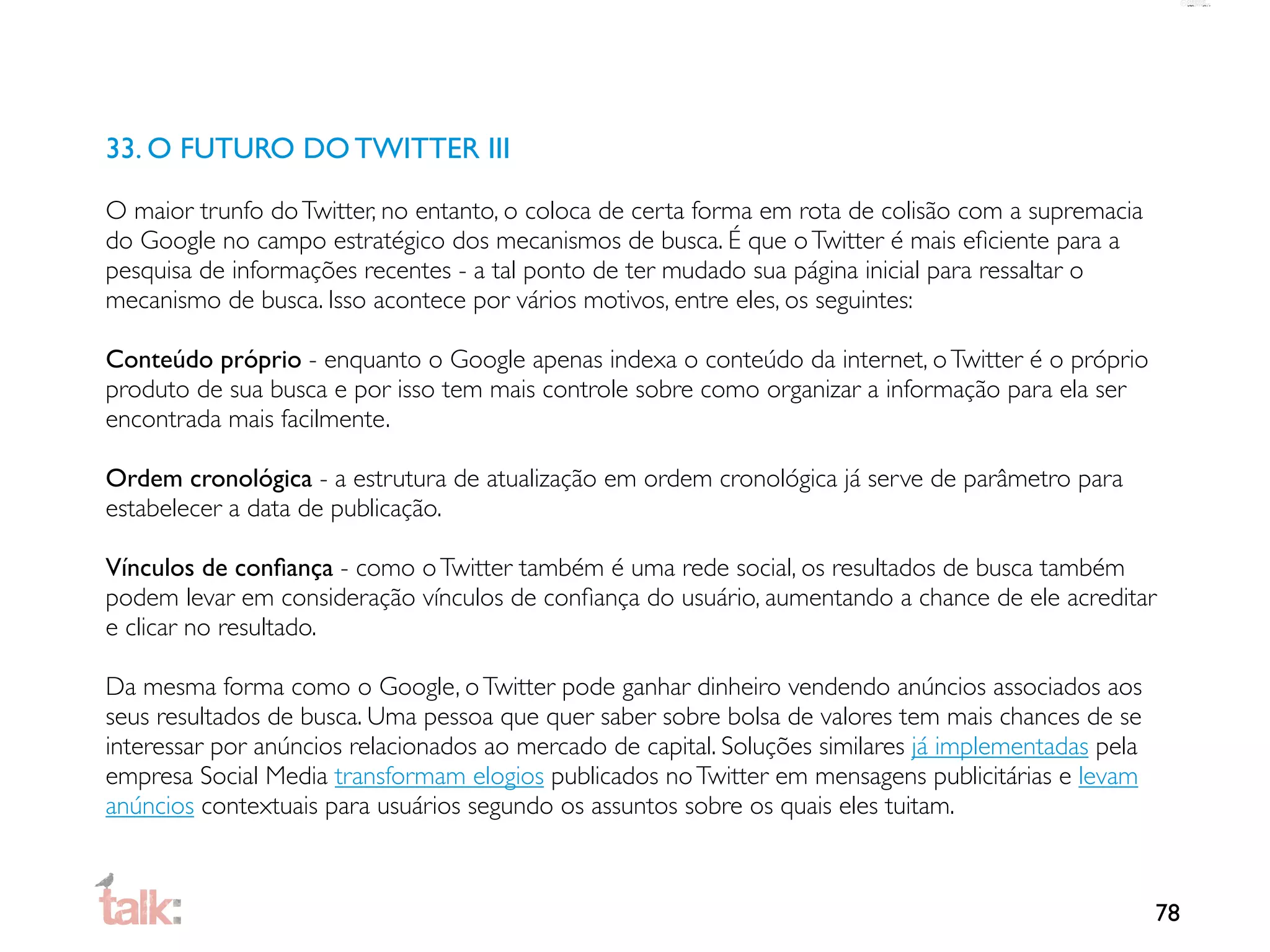 33. O FUTURO DO TWITTER III

O maior trunfo do Twitter, no entanto, o coloca de certa forma em rota de colisão com a supremacia
do Google no campo estratégico dos mecanismos de busca. É que o Twitter é mais eﬁciente para a
pesquisa de informações recentes - a tal ponto de ter mudado sua página inicial para ressaltar o
mecanismo de busca. Isso acontece por vários motivos, entre eles, os seguintes:

Conteúdo próprio - enquanto o Google apenas indexa o conteúdo da internet, o Twitter é o próprio
produto de sua busca e por isso tem mais controle sobre como organizar a informação para ela ser
encontrada mais facilmente.

Ordem cronológica - a estrutura de atualização em ordem cronológica já serve de parâmetro para
estabelecer a data de publicação.

Vínculos de conﬁança - como o Twitter também é uma rede social, os resultados de busca também
podem levar em consideração vínculos de conﬁança do usuário, aumentando a chance de ele acreditar
e clicar no resultado.

Da mesma forma como o Google, o Twitter pode ganhar dinheiro vendendo anúncios associados aos
seus resultados de busca. Uma pessoa que quer saber sobre bolsa de valores tem mais chances de se
interessar por anúncios relacionados ao mercado de capital. Soluções similares já implementadas pela
empresa Social Media transformam elogios publicados no Twitter em mensagens publicitárias e levam
anúncios contextuais para usuários segundo os assuntos sobre os quais eles tuitam.



                                                                                                       78
 