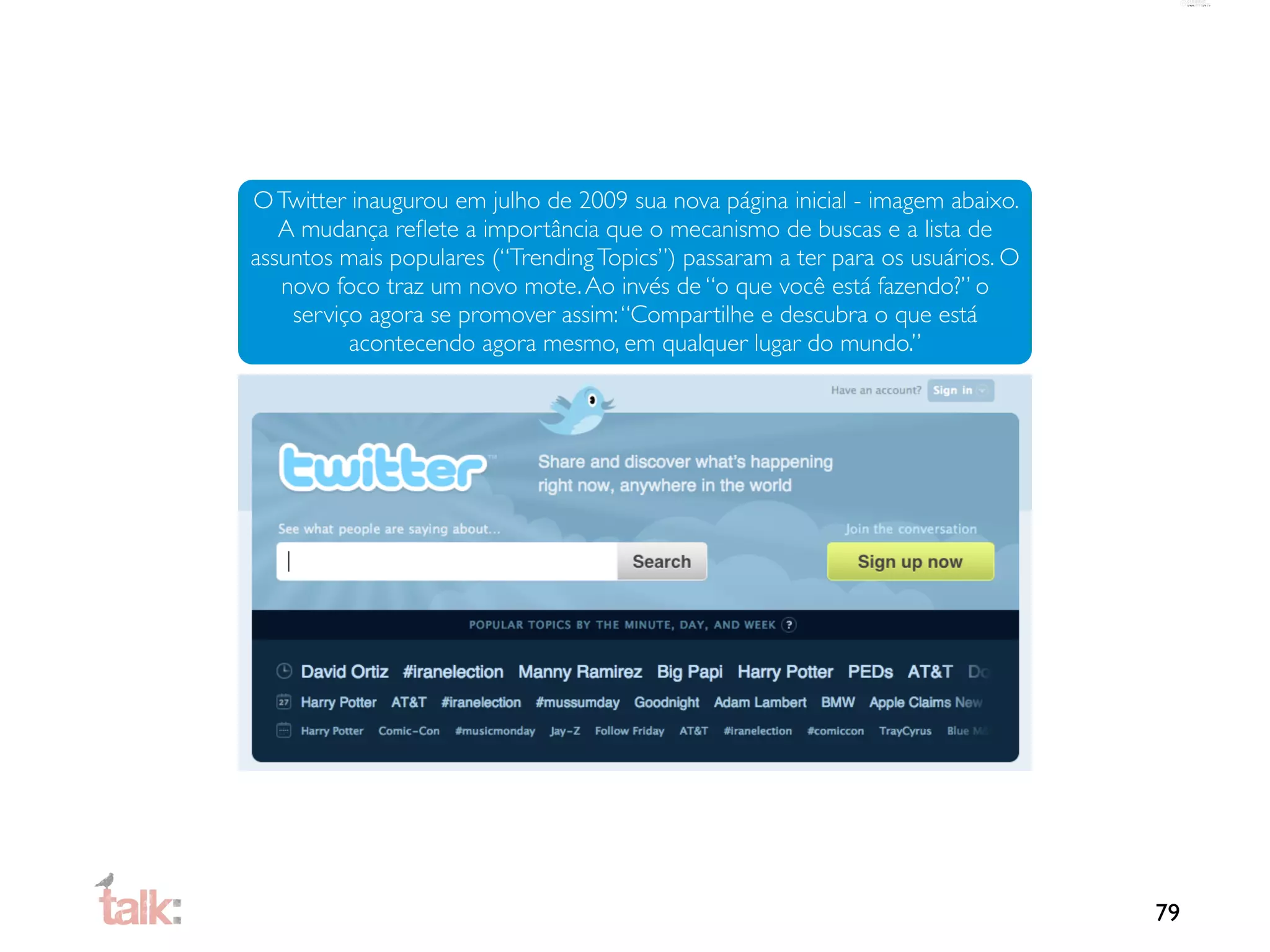 O Twitter inaugurou em julho de 2009 sua nova página inicial - imagem abaixo.
   A mudança reﬂete a importância que o mecanismo de buscas e a lista de
assuntos mais populares (“Trending Topics”) passaram a ter para os usuários. O
   novo foco traz um novo mote. Ao invés de “o que você está fazendo?” o
    serviço agora se promover assim: “Compartilhe e descubra o que está
          acontecendo agora mesmo, em qualquer lugar do mundo.”




                                                                                 79
 