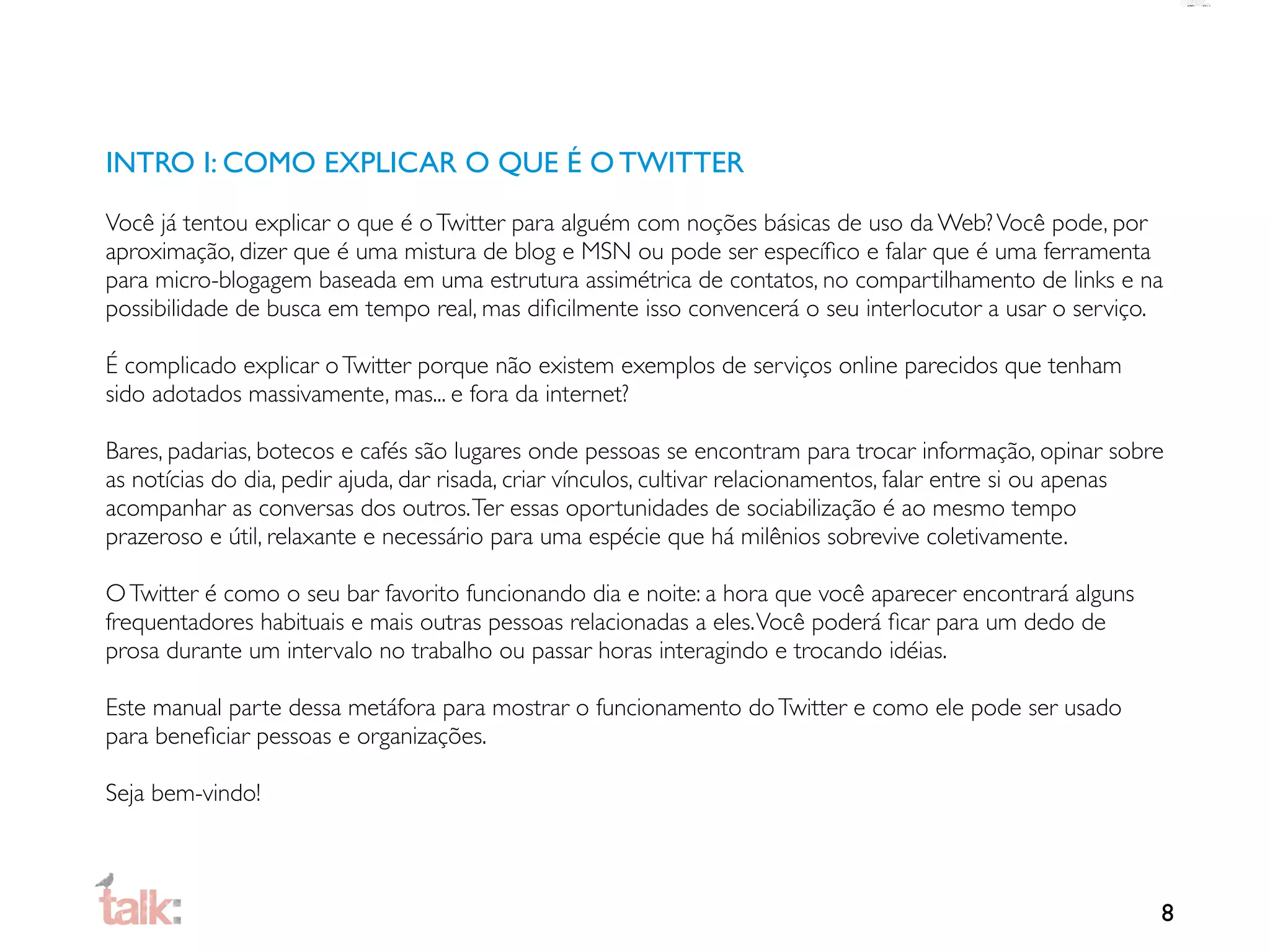 INTRO I: COMO EXPLICAR O QUE É O TWITTER
Você já tentou explicar o que é o Twitter para alguém com noções básicas de uso da Web? Você pode, por
aproximação, dizer que é uma mistura de blog e MSN ou pode ser especíﬁco e falar que é uma ferramenta
para micro-blogagem baseada em uma estrutura assimétrica de contatos, no compartilhamento de links e na
possibilidade de busca em tempo real, mas diﬁcilmente isso convencerá o seu interlocutor a usar o serviço.

É complicado explicar o Twitter porque não existem exemplos de serviços online parecidos que tenham
sido adotados massivamente, mas... e fora da internet?

Bares, padarias, botecos e cafés são lugares onde pessoas se encontram para trocar informação, opinar sobre
as notícias do dia, pedir ajuda, dar risada, criar vínculos, cultivar relacionamentos, falar entre si ou apenas
acompanhar as conversas dos outros. Ter essas oportunidades de sociabilização é ao mesmo tempo
prazeroso e útil, relaxante e necessário para uma espécie que há milênios sobrevive coletivamente.

O Twitter é como o seu bar favorito funcionando dia e noite: a hora que você aparecer encontrará alguns
frequentadores habituais e mais outras pessoas relacionadas a eles. Você poderá ﬁcar para um dedo de
prosa durante um intervalo no trabalho ou passar horas interagindo e trocando idéias.

Este manual parte dessa metáfora para mostrar o funcionamento do Twitter e como ele pode ser usado
para beneﬁciar pessoas e organizações.

Seja bem-vindo!



                                                                                                              8
 