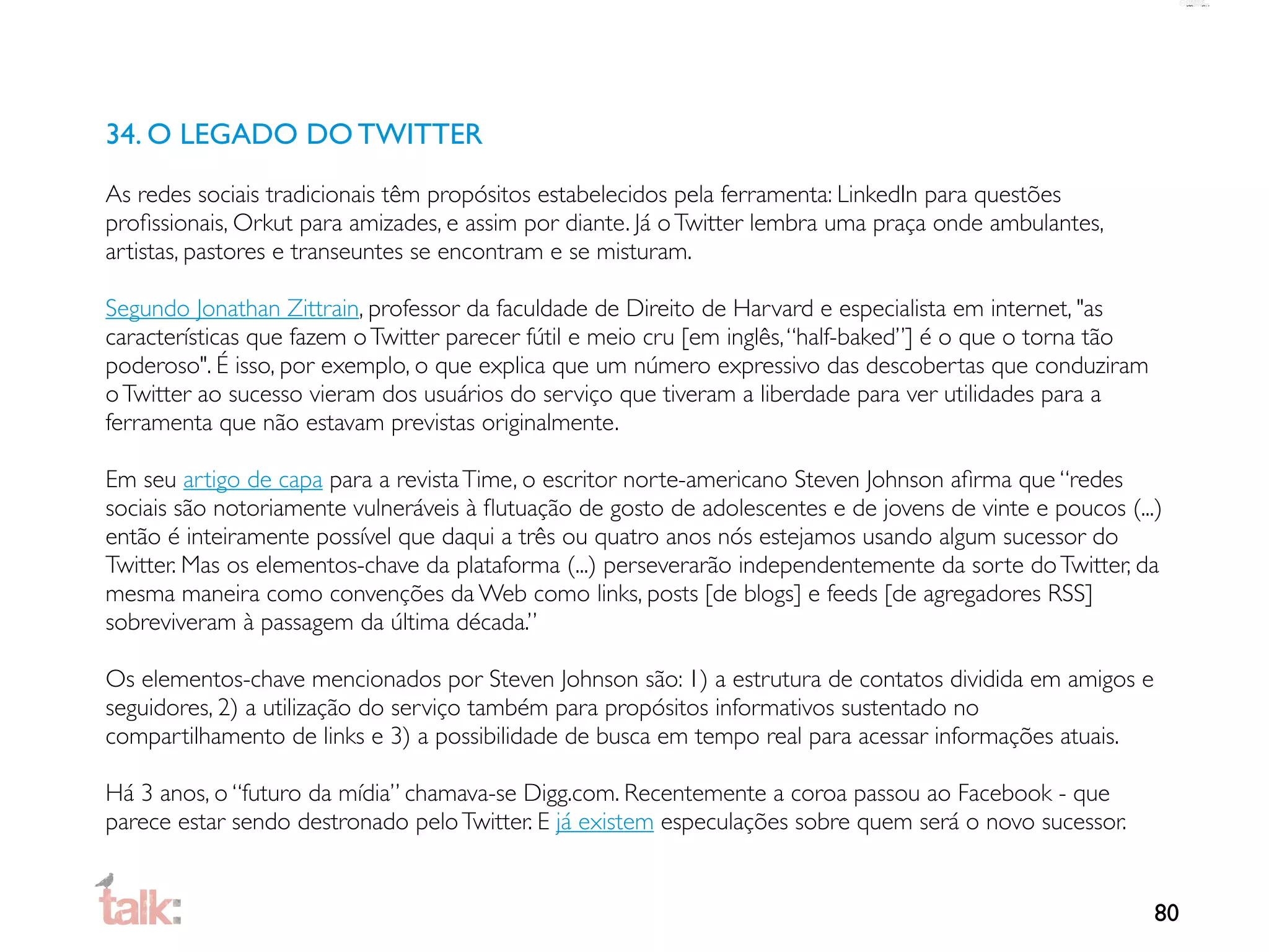 34. O LEGADO DO TWITTER
As redes sociais tradicionais têm propósitos estabelecidos pela ferramenta: LinkedIn para questões
proﬁssionais, Orkut para amizades, e assim por diante. Já o Twitter lembra uma praça onde ambulantes,
artistas, pastores e transeuntes se encontram e se misturam.

Segundo Jonathan Zittrain, professor da faculdade de Direito de Harvard e especialista em internet, "as
características que fazem o Twitter parecer fútil e meio cru [em inglês, “half-baked”] é o que o torna tão
poderoso". É isso, por exemplo, o que explica que um número expressivo das descobertas que conduziram
o Twitter ao sucesso vieram dos usuários do serviço que tiveram a liberdade para ver utilidades para a
ferramenta que não estavam previstas originalmente.

Em seu artigo de capa para a revista Time, o escritor norte-americano Steven Johnson aﬁrma que “redes
sociais são notoriamente vulneráveis à ﬂutuação de gosto de adolescentes e de jovens de vinte e poucos (...)
então é inteiramente possível que daqui a três ou quatro anos nós estejamos usando algum sucessor do
Twitter. Mas os elementos-chave da plataforma (...) perseverarão independentemente da sorte do Twitter, da
mesma maneira como convenções da Web como links, posts [de blogs] e feeds [de agregadores RSS]
sobreviveram à passagem da última década.”

Os elementos-chave mencionados por Steven Johnson são: 1) a estrutura de contatos dividida em amigos e
seguidores, 2) a utilização do serviço também para propósitos informativos sustentado no
compartilhamento de links e 3) a possibilidade de busca em tempo real para acessar informações atuais.

Há 3 anos, o “futuro da mídia” chamava-se Digg.com. Recentemente a coroa passou ao Facebook - que
parece estar sendo destronado pelo Twitter. E já existem especulações sobre quem será o novo sucessor.


                                                                                                             80
 
