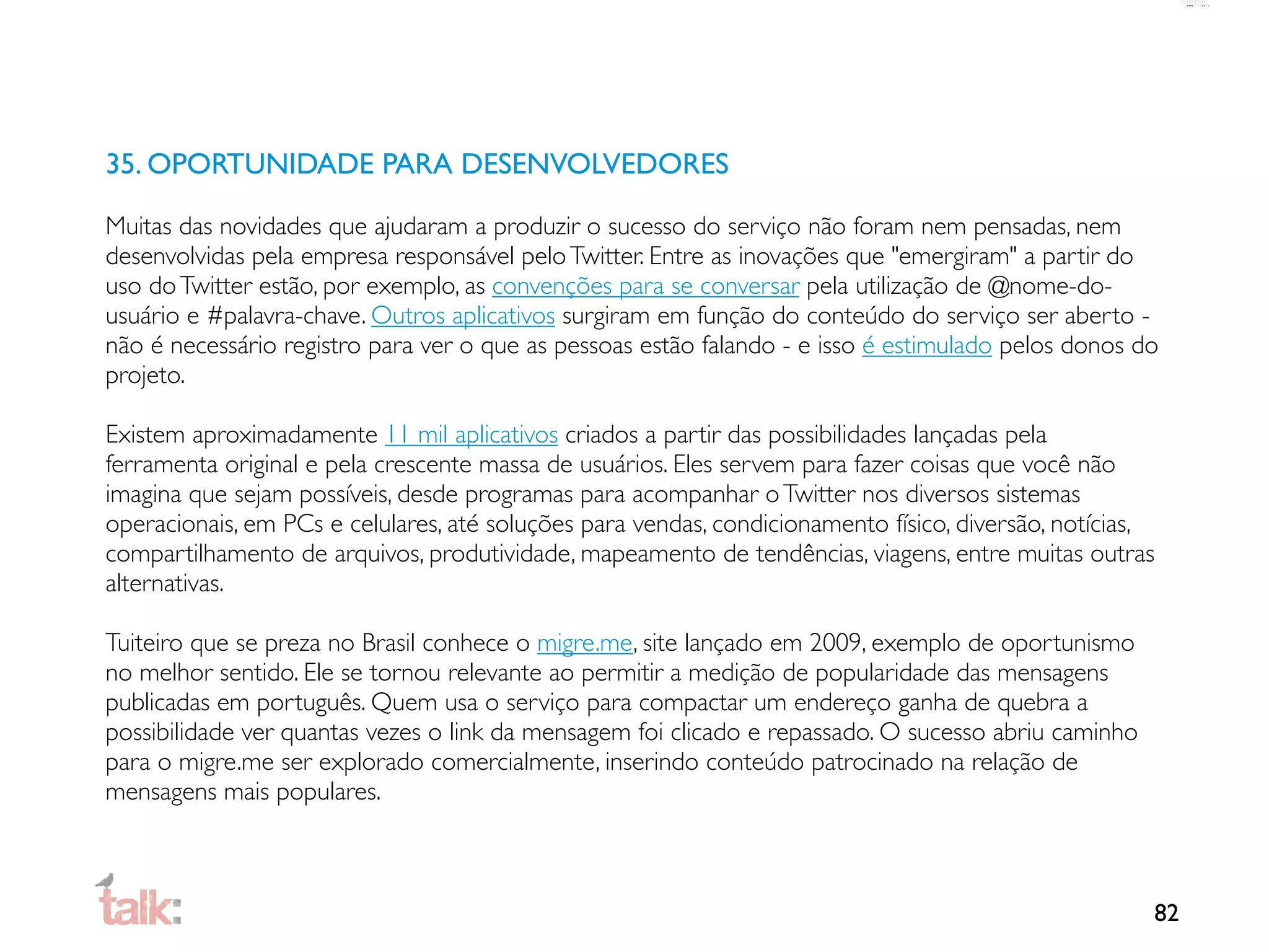 35. OPORTUNIDADE PARA DESENVOLVEDORES

Muitas das novidades que ajudaram a produzir o sucesso do serviço não foram nem pensadas, nem
desenvolvidas pela empresa responsável pelo Twitter. Entre as inovações que "emergiram" a partir do
uso do Twitter estão, por exemplo, as convenções para se conversar pela utilização de @nome-do-
usuário e #palavra-chave. Outros aplicativos surgiram em função do conteúdo do serviço ser aberto -
não é necessário registro para ver o que as pessoas estão falando - e isso é estimulado pelos donos do
projeto.

Existem aproximadamente 11 mil aplicativos criados a partir das possibilidades lançadas pela
ferramenta original e pela crescente massa de usuários. Eles servem para fazer coisas que você não
imagina que sejam possíveis, desde programas para acompanhar o Twitter nos diversos sistemas
operacionais, em PCs e celulares, até soluções para vendas, condicionamento físico, diversão, notícias,
compartilhamento de arquivos, produtividade, mapeamento de tendências, viagens, entre muitas outras
alternativas.

Tuiteiro que se preza no Brasil conhece o migre.me, site lançado em 2009, exemplo de oportunismo
no melhor sentido. Ele se tornou relevante ao permitir a medição de popularidade das mensagens
publicadas em português. Quem usa o serviço para compactar um endereço ganha de quebra a
possibilidade ver quantas vezes o link da mensagem foi clicado e repassado. O sucesso abriu caminho
para o migre.me ser explorado comercialmente, inserindo conteúdo patrocinado na relação de
mensagens mais populares.



                                                                                                      82
 