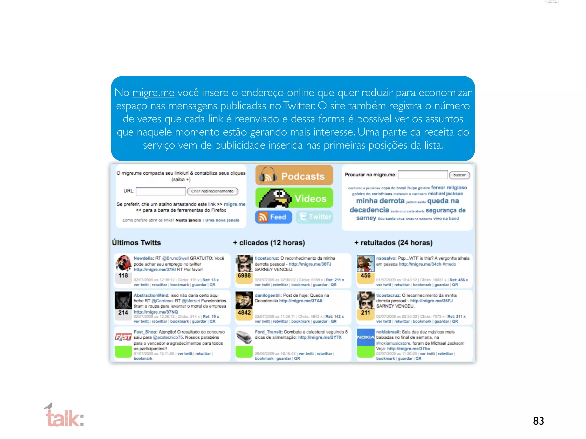 No migre.me você insere o endereço online que quer reduzir para economizar
espaço nas mensagens publicadas no Twitter. O site também registra o número
 de vezes que cada link é reenviado e dessa forma é possível ver os assuntos
que naquele momento estão gerando mais interesse. Uma parte da receita do
     serviço vem de publicidade inserida nas primeiras posições da lista.




                                                                               83
 
