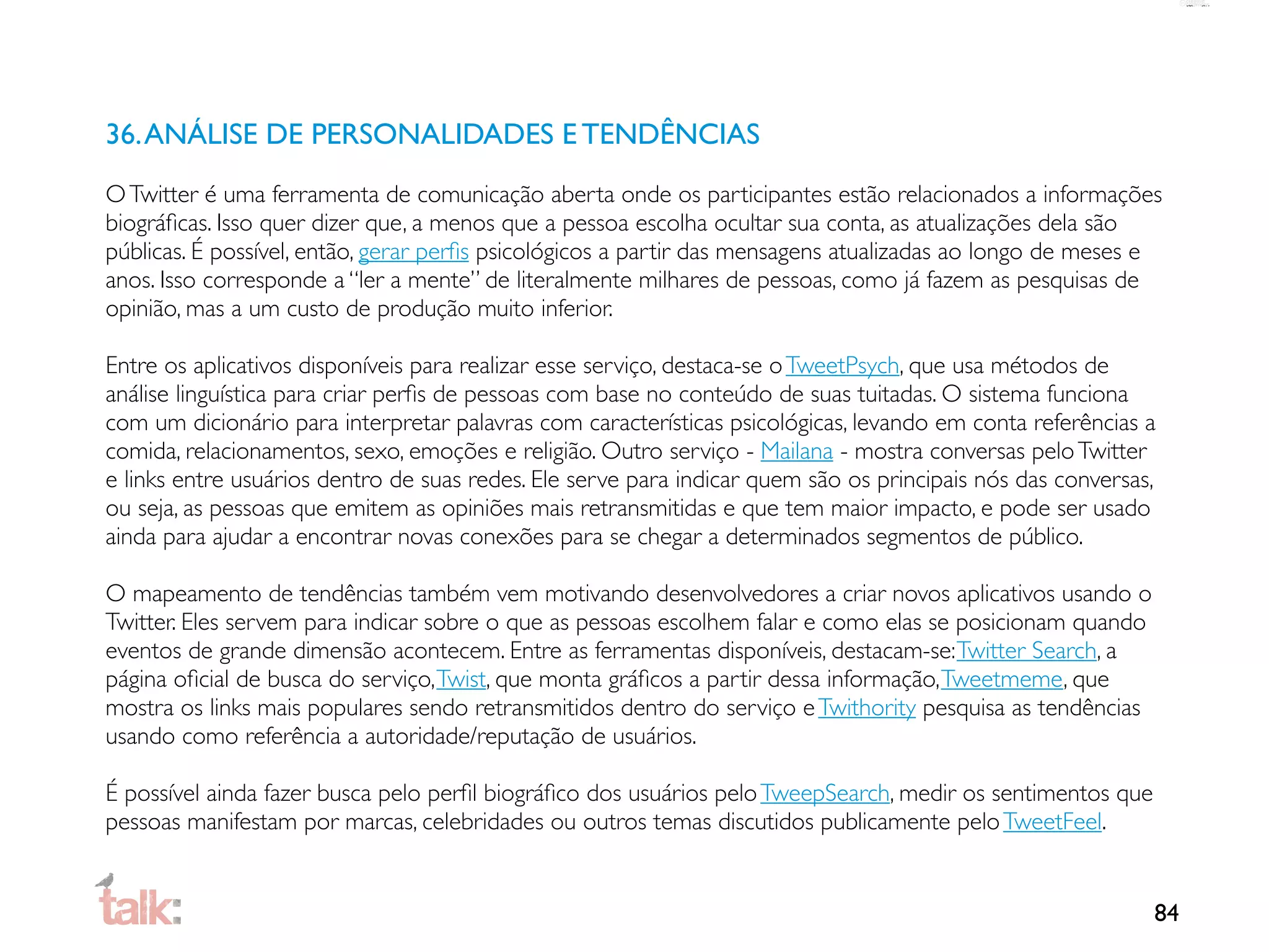 36. ANÁLISE DE PERSONALIDADES E TENDÊNCIAS
O Twitter é uma ferramenta de comunicação aberta onde os participantes estão relacionados a informações
biográﬁcas. Isso quer dizer que, a menos que a pessoa escolha ocultar sua conta, as atualizações dela são
públicas. É possível, então, gerar perﬁs psicológicos a partir das mensagens atualizadas ao longo de meses e
anos. Isso corresponde a “ler a mente” de literalmente milhares de pessoas, como já fazem as pesquisas de
opinião, mas a um custo de produção muito inferior.

Entre os aplicativos disponíveis para realizar esse serviço, destaca-se o TweetPsych, que usa métodos de
análise linguística para criar perﬁs de pessoas com base no conteúdo de suas tuitadas. O sistema funciona
com um dicionário para interpretar palavras com características psicológicas, levando em conta referências a
comida, relacionamentos, sexo, emoções e religião. Outro serviço - Mailana - mostra conversas pelo Twitter
e links entre usuários dentro de suas redes. Ele serve para indicar quem são os principais nós das conversas,
ou seja, as pessoas que emitem as opiniões mais retransmitidas e que tem maior impacto, e pode ser usado
ainda para ajudar a encontrar novas conexões para se chegar a determinados segmentos de público.

O mapeamento de tendências também vem motivando desenvolvedores a criar novos aplicativos usando o
Twitter. Eles servem para indicar sobre o que as pessoas escolhem falar e como elas se posicionam quando
eventos de grande dimensão acontecem. Entre as ferramentas disponíveis, destacam-se: Twitter Search, a
página oﬁcial de busca do serviço, Twist, que monta gráﬁcos a partir dessa informação, Tweetmeme, que
mostra os links mais populares sendo retransmitidos dentro do serviço e Twithority pesquisa as tendências
usando como referência a autoridade/reputação de usuários.

É possível ainda fazer busca pelo perﬁl biográﬁco dos usuários pelo TweepSearch, medir os sentimentos que
pessoas manifestam por marcas, celebridades ou outros temas discutidos publicamente pelo TweetFeel.


                                                                                                            84
 