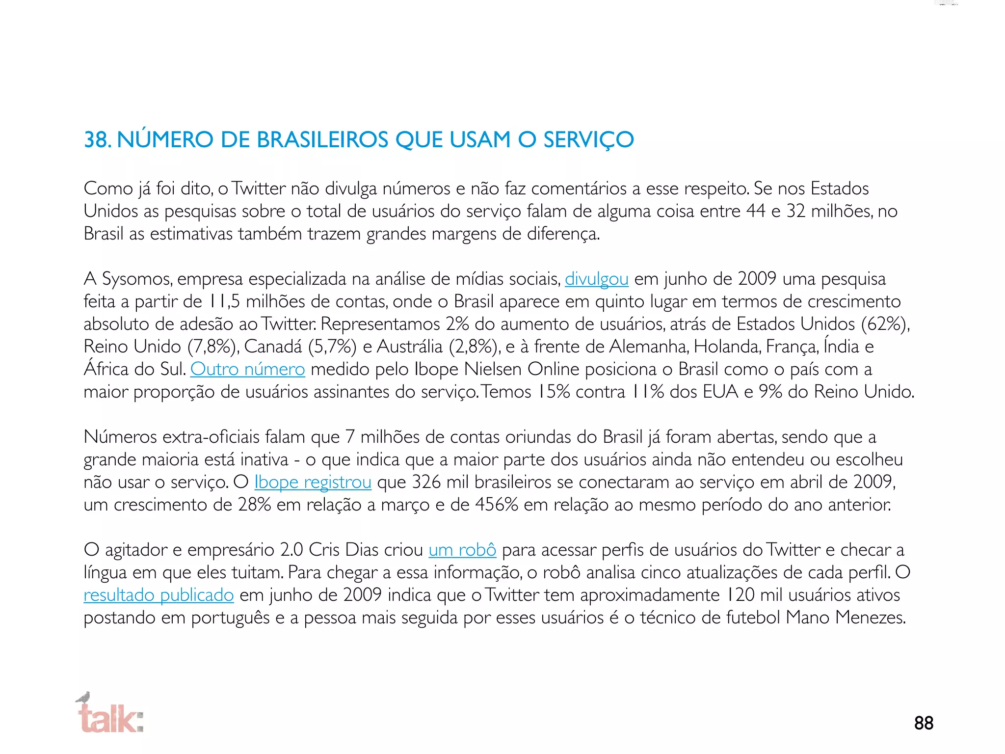 38. NÚMERO DE BRASILEIROS QUE USAM O SERVIÇO

Como já foi dito, o Twitter não divulga números e não faz comentários a esse respeito. Se nos Estados
Unidos as pesquisas sobre o total de usuários do serviço falam de alguma coisa entre 44 e 32 milhões, no
Brasil as estimativas também trazem grandes margens de diferença.

A Sysomos, empresa especializada na análise de mídias sociais, divulgou em junho de 2009 uma pesquisa
feita a partir de 11,5 milhões de contas, onde o Brasil aparece em quinto lugar em termos de crescimento
absoluto de adesão ao Twitter. Representamos 2% do aumento de usuários, atrás de Estados Unidos (62%),
Reino Unido (7,8%), Canadá (5,7%) e Austrália (2,8%), e à frente de Alemanha, Holanda, França, Índia e
África do Sul. Outro número medido pelo Ibope Nielsen Online posiciona o Brasil como o país com a
maior proporção de usuários assinantes do serviço. Temos 15% contra 11% dos EUA e 9% do Reino Unido.

Números extra-oﬁciais falam que 7 milhões de contas oriundas do Brasil já foram abertas, sendo que a
grande maioria está inativa - o que indica que a maior parte dos usuários ainda não entendeu ou escolheu
não usar o serviço. O Ibope registrou que 326 mil brasileiros se conectaram ao serviço em abril de 2009,
um crescimento de 28% em relação a março e de 456% em relação ao mesmo período do ano anterior.

O agitador e empresário 2.0 Cris Dias criou um robô para acessar perﬁs de usuários do Twitter e checar a
língua em que eles tuitam. Para chegar a essa informação, o robô analisa cinco atualizações de cada perﬁl. O
resultado publicado em junho de 2009 indica que o Twitter tem aproximadamente 120 mil usuários ativos
postando em português e a pessoa mais seguida por esses usuários é o técnico de futebol Mano Menezes.




                                                                                                               88
 