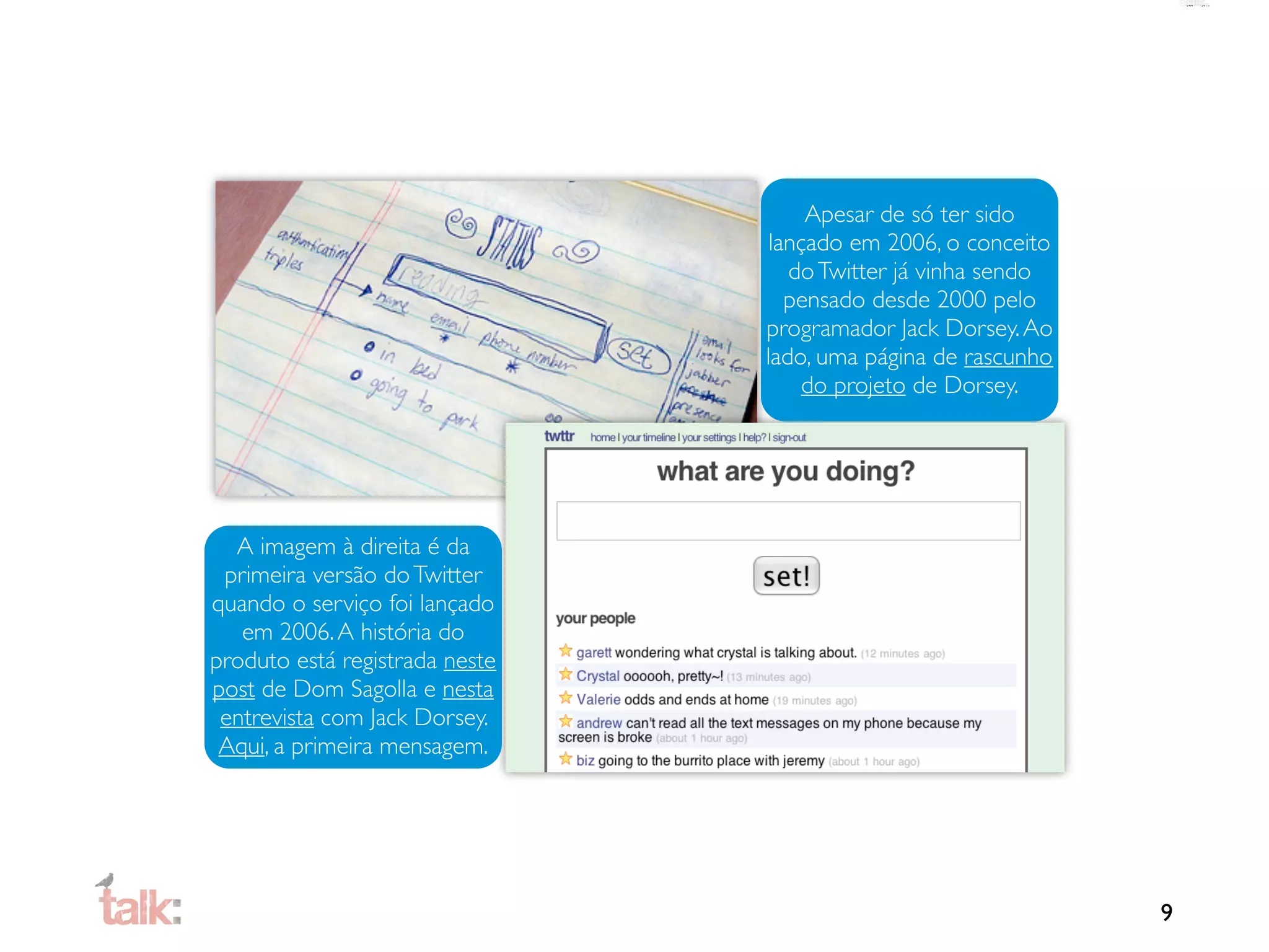 Apesar de só ter sido
                                 lançado em 2006, o conceito
                                   do Twitter já vinha sendo
                                   pensado desde 2000 pelo
                                programador Jack Dorsey. Ao
                                lado, uma página de rascunho
                                     do projeto de Dorsey.




  A imagem à direita é da
 primeira versão do Twitter
quando o serviço foi lançado
   em 2006. A história do
produto está registrada neste
post de Dom Sagolla e nesta
 entrevista com Jack Dorsey.
 Aqui, a primeira mensagem.




                                                               9
 