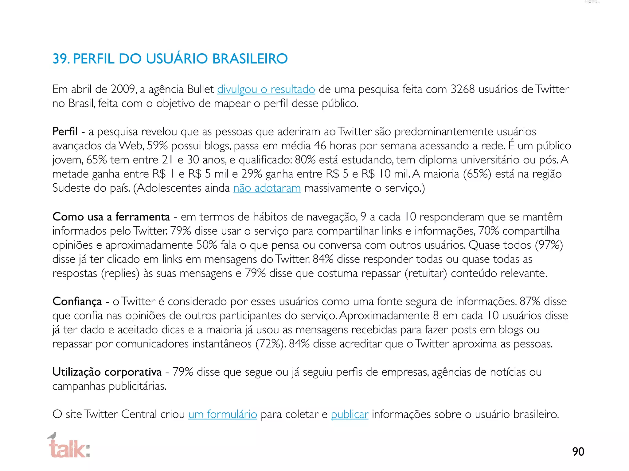 39. PERFIL DO USUÁRIO BRASILEIRO

Em abril de 2009, a agência Bullet divulgou o resultado de uma pesquisa feita com 3268 usuários de Twitter
no Brasil, feita com o objetivo de mapear o perﬁl desse público.

Perﬁl - a pesquisa revelou que as pessoas que aderiram ao Twitter são predominantemente usuários
avançados da Web, 59% possui blogs, passa em média 46 horas por semana acessando a rede. É um público
jovem, 65% tem entre 21 e 30 anos, e qualiﬁcado: 80% está estudando, tem diploma universitário ou pós. A
metade ganha entre R$ 1 e R$ 5 mil e 29% ganha entre R$ 5 e R$ 10 mil. A maioria (65%) está na região
Sudeste do país. (Adolescentes ainda não adotaram massivamente o serviço.)

Como usa a ferramenta - em termos de hábitos de navegação, 9 a cada 10 responderam que se mantêm
informados pelo Twitter. 79% disse usar o serviço para compartilhar links e informações, 70% compartilha
opiniões e aproximadamente 50% fala o que pensa ou conversa com outros usuários. Quase todos (97%)
disse já ter clicado em links em mensagens do Twitter, 84% disse responder todas ou quase todas as
respostas (replies) às suas mensagens e 79% disse que costuma repassar (retuitar) conteúdo relevante.

Conﬁança - o Twitter é considerado por esses usuários como uma fonte segura de informações. 87% disse
que conﬁa nas opiniões de outros participantes do serviço. Aproximadamente 8 em cada 10 usuários disse
já ter dado e aceitado dicas e a maioria já usou as mensagens recebidas para fazer posts em blogs ou
repassar por comunicadores instantâneos (72%). 84% disse acreditar que o Twitter aproxima as pessoas.

Utilização corporativa - 79% disse que segue ou já seguiu perﬁs de empresas, agências de notícias ou
campanhas publicitárias.

O site Twitter Central criou um formulário para coletar e publicar informações sobre o usuário brasileiro.


                                                                                                             90
 