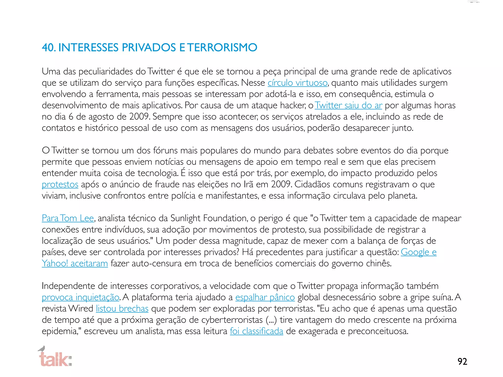 40. INTERESSES PRIVADOS E TERRORISMO
Uma das peculiaridades do Twitter é que ele se tornou a peça principal de uma grande rede de aplicativos
que se utilizam do serviço para funções especíﬁcas. Nesse círculo virtuoso, quanto mais utilidades surgem
envolvendo a ferramenta, mais pessoas se interessam por adotá-la e isso, em consequência, estimula o
desenvolvimento de mais aplicativos. Por causa de um ataque hacker, o Twitter saiu do ar por algumas horas
no dia 6 de agosto de 2009. Sempre que isso acontecer, os serviços atrelados a ele, incluindo as rede de
contatos e histórico pessoal de uso com as mensagens dos usuários, poderão desaparecer junto.

O Twitter se tornou um dos fóruns mais populares do mundo para debates sobre eventos do dia porque
permite que pessoas enviem notícias ou mensagens de apoio em tempo real e sem que elas precisem
entender muita coisa de tecnologia. É isso que está por trás, por exemplo, do impacto produzido pelos
protestos após o anúncio de fraude nas eleições no Irã em 2009. Cidadãos comuns registravam o que
viviam, inclusive confrontos entre polícia e manifestantes, e essa informação circulava pelo planeta.

Para Tom Lee, analista técnico da Sunlight Foundation, o perigo é que "o Twitter tem a capacidade de mapear
conexões entre indivíduos, sua adoção por movimentos de protesto, sua possibilidade de registrar a
localização de seus usuários." Um poder dessa magnitude, capaz de mexer com a balança de forças de
países, deve ser controlada por interesses privados? Há precedentes para justiﬁcar a questão: Google e
Yahoo! aceitaram fazer auto-censura em troca de benefícios comerciais do governo chinês.

Independente de interesses corporativos, a velocidade com que o Twitter propaga informação também
provoca inquietação. A plataforma teria ajudado a espalhar pânico global desnecessário sobre a gripe suína. A
revista Wired listou brechas que podem ser exploradas por terroristas. "Eu acho que é apenas uma questão
de tempo até que a próxima geração de cyberterroristas (...) tire vantagem do medo crescente na próxima
epidemia," escreveu um analista, mas essa leitura foi classiﬁcada de exagerada e preconceituosa.


                                                                                                             92
 