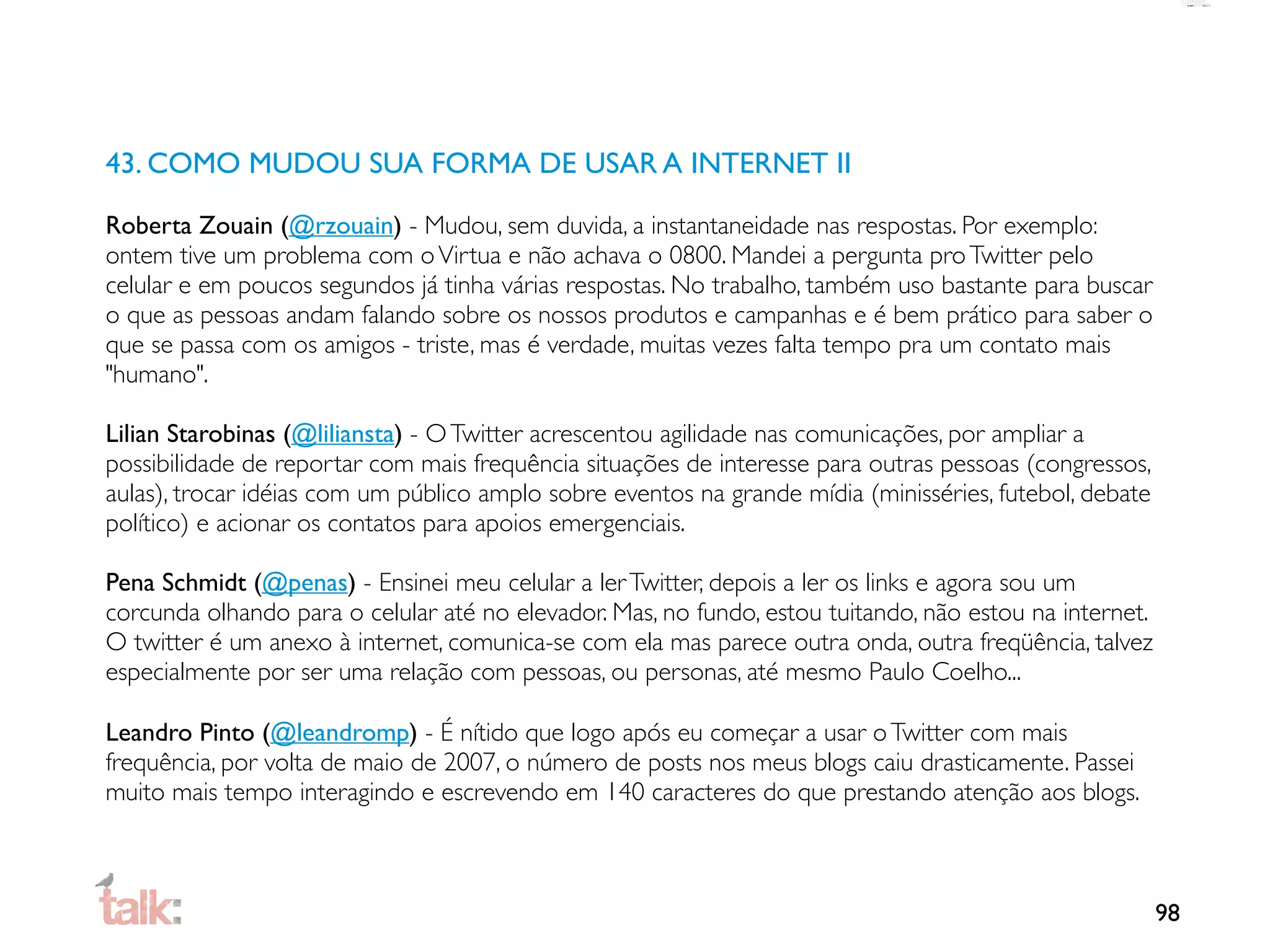 43. COMO MUDOU SUA FORMA DE USAR A INTERNET II

Roberta Zouain (@rzouain) - Mudou, sem duvida, a instantaneidade nas respostas. Por exemplo:
ontem tive um problema com o Virtua e não achava o 0800. Mandei a pergunta pro Twitter pelo
celular e em poucos segundos já tinha várias respostas. No trabalho, também uso bastante para buscar
o que as pessoas andam falando sobre os nossos produtos e campanhas e é bem prático para saber o
que se passa com os amigos - triste, mas é verdade, muitas vezes falta tempo pra um contato mais
"humano".

Lilian Starobinas (@liliansta) - O Twitter acrescentou agilidade nas comunicações, por ampliar a
possibilidade de reportar com mais frequência situações de interesse para outras pessoas (congressos,
aulas), trocar idéias com um público amplo sobre eventos na grande mídia (minisséries, futebol, debate
político) e acionar os contatos para apoios emergenciais.

Pena Schmidt (@penas) - Ensinei meu celular a ler Twitter, depois a ler os links e agora sou um
corcunda olhando para o celular até no elevador. Mas, no fundo, estou tuitando, não estou na internet.
O twitter é um anexo à internet, comunica-se com ela mas parece outra onda, outra freqüência, talvez
especialmente por ser uma relação com pessoas, ou personas, até mesmo Paulo Coelho...

Leandro Pinto (@leandromp) - É nítido que logo após eu começar a usar o Twitter com mais
frequência, por volta de maio de 2007, o número de posts nos meus blogs caiu drasticamente. Passei
muito mais tempo interagindo e escrevendo em 140 caracteres do que prestando atenção aos blogs.



                                                                                                         98
 