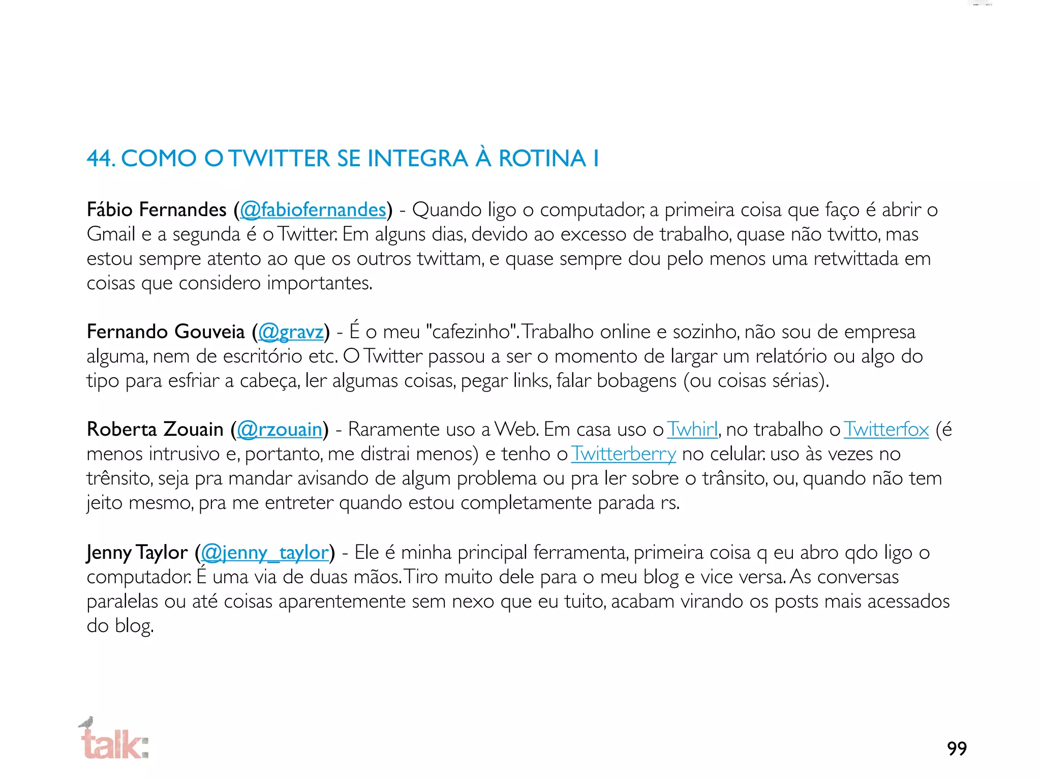 44. COMO O TWITTER SE INTEGRA À ROTINA I

Fábio Fernandes (@fabiofernandes) - Quando ligo o computador, a primeira coisa que faço é abrir o
Gmail e a segunda é o Twitter. Em alguns dias, devido ao excesso de trabalho, quase não twitto, mas
estou sempre atento ao que os outros twittam, e quase sempre dou pelo menos uma retwittada em
coisas que considero importantes.

Fernando Gouveia (@gravz) - É o meu "cafezinho". Trabalho online e sozinho, não sou de empresa
alguma, nem de escritório etc. O Twitter passou a ser o momento de largar um relatório ou algo do
tipo para esfriar a cabeça, ler algumas coisas, pegar links, falar bobagens (ou coisas sérias).

Roberta Zouain (@rzouain) - Raramente uso a Web. Em casa uso o Twhirl, no trabalho o Twitterfox (é
menos intrusivo e, portanto, me distrai menos) e tenho o Twitterberry no celular. uso às vezes no
trênsito, seja pra mandar avisando de algum problema ou pra ler sobre o trânsito, ou, quando não tem
jeito mesmo, pra me entreter quando estou completamente parada rs.

Jenny Taylor (@jenny_taylor) - Ele é minha principal ferramenta, primeira coisa q eu abro qdo ligo o
computador. É uma via de duas mãos. Tiro muito dele para o meu blog e vice versa. As conversas
paralelas ou até coisas aparentemente sem nexo que eu tuito, acabam virando os posts mais acessados
do blog.




                                                                                                      99
 