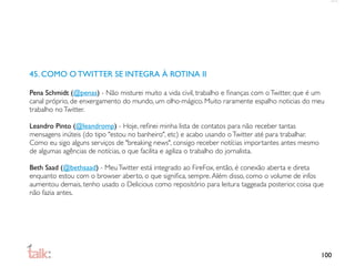 45. COMO O TWITTER SE INTEGRA À ROTINA II

Pena Schmidt (@penas) - Não misturei muito a vida civil, trabalho e ﬁnanças com o Twitter, que é um
canal próprio, de enxergamento do mundo, um olho-mágico. Muito raramente espalho noticias do meu
trabalho no Twitter.

Leandro Pinto (@leandromp) - Hoje, reﬁnei minha lista de contatos para não receber tantas
mensagens inúteis (do tipo "estou no banheiro", etc) e acabo usando o Twitter até para trabalhar.
Como eu sigo alguns serviços de "breaking news", consigo receber notícias importantes antes mesmo
de algumas agências de notícias, o que facilita e agiliza o trabalho do jornalista.

Beth Saad (@bethsaad) - Meu Twitter está integrado ao FireFox, então, é conexão aberta e direta
enquanto estou com o browser aberto, o que signiﬁca, sempre. Além disso, como o volume de infos
aumentou demais, tenho usado o Delicious como repositório para leitura taggeada posterior, coisa que
não fazia antes.




                                                                                                    100
 