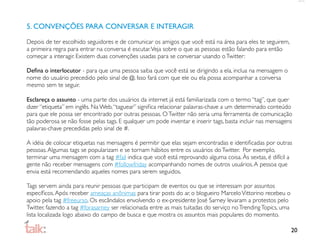 5. CONVENÇÕES PARA CONVERSAR E INTERAGIR

Depois de ter escolhido seguidores e de comunicar os amigos que você está na área para eles te seguirem,
a primeira regra para entrar na conversa é escutar. Veja sobre o que as pessoas estão falando para então
começar a interagir. Existem duas convenções usadas para se conversar usando o Twitter:

Deﬁna o interlocutor - para que uma pessoa saiba que você está se dirigindo a ela, inclua na mensagem o
nome do usuário precedido pelo sinal de @. Isso fará com que ele ou ela possa acompanhar a conversa
mesmo sem te seguir.

Esclareça o assunto - uma parte dos usuários da internet já está familiarizada com o termo “tag”, que quer
dizer “etiqueta” em inglês. Na Web, “taguear” signiﬁca relacionar palavras-chave a um determinado conteúdo
para que ele possa ser encontrado por outras pessoas. O Twitter não seria uma ferramenta de comunicação
tão poderosa se não fosse pelas tags. E qualquer um pode inventar e inserir tags, basta incluir nas mensagens
palavras-chave precedidas pelo sinal de #.

A idéia de colocar etiquetas nas mensagens é permitir que elas sejam encontradas e identiﬁcadas por outras
pessoas. Algumas tags se popularizam e se tornam hábitos entre os usuários do Twitter. Por exemplo,
terminar uma mensagem com a tag #fail indica que você está reprovando alguma coisa. Às sextas, é difícil a
gente não receber mensagens com #followfriday acompanhando nomes de outros usuários. A pessoa que
envia está recomendando aqueles nomes para serem seguidos.

Tags servem ainda para reunir pessoas que participam de eventos ou que se interessam por assuntos
especíﬁcos. Após receber ameaças anônimas para tirar posts do ar, o blogueiro Marcelo Vittorino recebeu o
apoio pela tag #freeurso. Os escândalos envolvendo o ex-presidente José Sarney levaram a protestos pelo
Twitter, fazendo a tag #forasarney ser relacionada entre as mais tuitadas do serviço no Trending Topics, uma
lista localizada logo abaixo do campo de busca e que mostra os assuntos mais populares do momento.

                                                                                                               20
 
