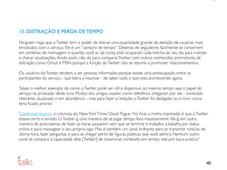 15. DISTRAÇÃO E PERDA DE TEMPO

Ninguém nega que o Twitter tem o poder de drenar uma quantidade grande da atenção de usuários mais
envolvidos com o serviço. Ele é um “vampiro de tempo”. Dezenas de seguidores facilmente se convertem
em centenas de mensagens e quando você se dá conta, está ocupando cada brecha do seu dia para mandar
e checar atualizações. Ainda assim, não dá para comparar Twitter com outros conhecidos promotores de
distração como Orkut e MSN porque a função do Twitter não se resume a promover relacionamentos.

Os usuários do Twitter tendem a ser pessoas informadas porque existe uma preocupação entre os
participantes do serviço - que beira a neurose - de saber tudo o que está acontecendo agora.

Talvez o melhor exemplo de como o Twitter pode ser útil e dispersivo ao mesmo tempo seja o papel do
serviço na produção deste livro. Muitos dos artigos usados como referência chegaram por ele - conteúdo
relevante, atualizado e em abundância -, mas para fazer a redação, o Twitter foi desligado ou o livro nunca
teria ﬁcado pronto.

Conforme resumiu o colunista do New York Times David Pogue, "no ﬁnal, a minha impressão é que o Twitter
estava certo e errado. O Twitter é uma maneira de se jogar tempo fora massivamente. Ele é sim outra
maneira de procrastinar, de fazer as horas passarem sem que se termine o trabalho, a batalha por status
online e para massagear o seu próprio ego. Mas é também um canal brilhante para se transmitir notícias de
última hora, fazer perguntas e para se chegar perto de ﬁguras públicas que você admira. Nenhum outro
canal se compara à capacidade dele [Twitter] de disseminar conteúdo em tempo real por boca-a-boca."




                                                                                                              40
 