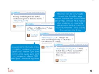 Pequenos hubs de comunicação
                                             como o blog de notícias sobre
                                       internet mashable.com usam o Twitter
                                       para divulgar conteúdo novo, mas não
                                          vêem problemas em recomendar
                                          links de outros serviços quando o
                                        assunto é pertinente - e não se trata
                                               de um concorrente direto.




A equipe reúne informação prática
 que ajuda o usuário a extrair mais
 benefícios da internet. É por esses
 motivos, entre outros, que o perﬁl
   do Mashable em julho de 2009
tinha quase 1 milhão de seguidores.




                                                                                52
 