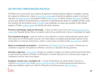 28. TWITTER E PARTICIPAÇÃO POLÍTICA

O Twitter vem se tornando uma maneira de aproximar administradores públicos e cidadãos, a ponto
de o governo britânico ter criado um guia de conduta para funcionários públicos usarem o serviço. E
não para aí: TweetCongress nos Estados Unidos, Tweetminster no Reino Unido e PoliTweets no Brasil
servem para eleitores acompanharem e cobrarem os representantes eleitos. O cidadão também pode
tirar proveito de ferramentas como o Twibbon para defender as causas que acredita. E além dessas
opções, o Twitter amplia o poder de ativistas de várias maneiras:

Promove a distribuição rápida de informação - notícias de última hora como a do assassinato da primeira
ministra do Paquistão Benazir Bhuto se espalham pelo serviço ampliﬁcando a força e a velocidade da reação.

Cria consciência de grupo - antes, em eventos como palestras e comícios, tradicionalmente apenas quem
tinha acesso ao microfone podia conversar com todos. Agora uma platéia pode perceber quando muitos
compartilham os mesmos sentimentos e visões e, a partir dessa consciência, fazer seus interesses valerem.

Ajuda na coordenação de protestos - manifestantes na Moldavia, Irã e China já usaram o Twitter para se
coordenar e organizar atos públicos e enfrentar a censura e a repressão de seus governos.

Aumenta a segurança - ao ser preso cobrindo um protesto no Egito, o jornalista americano James Kark Buck
só teve tempo de publicar no Twitter via SMS palavra “Arrested” [preso], e foi o suﬁciente para amigos se
mobilizarem e ele ser solto horas depois.

Fortalecer vínculos com a sociedade civil - o Corpo de Bombeiros da cidade de São Francisco na
Califórnia atende pelo Twitter, Israel realizou a primeira coletiva de imprensa governamental aberta ao
público para debater a guerra em Gaza. E a Nasa pôs um astronauta para tuitar do espaço.

                                                                                                            67
 