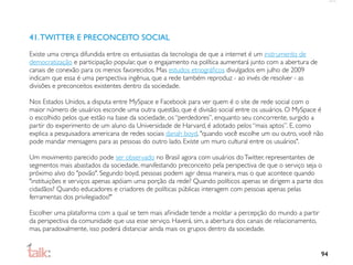 41. TWITTER E PRECONCEITO SOCIAL
Existe uma crença difundida entre os entusiastas da tecnologia de que a internet é um instrumento de
democratização e participação popular, que o engajamento na política aumentará junto com a abertura de
canais de conexão para os menos favorecidos. Mas estudos etnográﬁcos divulgados em julho de 2009
indicam que essa é uma perspectiva ingênua, que a rede também reproduz - ao invés de resolver - as
divisões e preconceitos existentes dentro da sociedade.

Nos Estados Unidos, a disputa entre MySpace e Facebook para ver quem é o site de rede social com o
maior número de usuários esconde uma outra questão, que é divisão social entre os usuários. O MySpace é
o escolhido pelos que estão na base da sociedade, os “perdedores”, enquanto seu concorrente, surgido a
partir do experimento de um aluno da Universidade de Harvard, é adotado pelos “mais aptos”. E, como
explica a pesquisadora americana de redes sociais danah boyd, "quando você escolhe um ou outro, você não
pode mandar mensagens para as pessoas do outro lado. Existe um muro cultural entre os usuários".

Um movimento parecido pode ser observado no Brasil agora com usuários do Twitter, representantes de
segmentos mais abastados da sociedade, manifestando preconceito pela perspectiva de que o serviço seja o
próximo alvo do "povão". Segundo boyd, pessoas podem agir dessa maneira, mas o que acontece quando
"instituições e serviços apenas apóiam uma porção da rede? Quando políticos apenas se dirigem a parte dos
cidadãos? Quando educadores e criadores de políticas públicas interagem com pessoas apenas pelas
ferramentas dos privilegiados?"

Escolher uma plataforma com a qual se tem mais aﬁnidade tende a moldar a percepção do mundo a partir
da perspectiva da comunidade que usa esse serviço. Haverá. sim, a abertura dos canais de relacionamento,
mas, paradoxalmente, isso poderá distanciar ainda mais os grupos dentro da sociedade.


                                                                                                           94
 