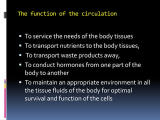 The function of the circulation To service the needs of the body tissues To transport nutrients to the body tissues,  To transport waste products away,  To conduct hormones from one part of the body to another To maintain an appropriate environment in all the tissue fluids of the body for optimal survival and function of the cells  