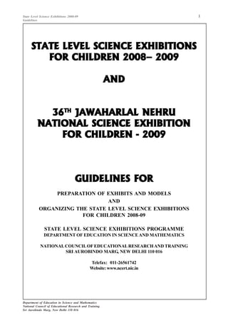 1State Level Science Exhibitions 2008-09
Guidelines
Department of Education in Science and Mathematics
National Council of Educational Research and Training
Sri Aurobindo Marg, New Delhi 110 016
STATE LEVEL SCIENCE EXHIBITIONSSTATE LEVEL SCIENCE EXHIBITIONSSTATE LEVEL SCIENCE EXHIBITIONSSTATE LEVEL SCIENCE EXHIBITIONSSTATE LEVEL SCIENCE EXHIBITIONS
FOR CHILDREN 2008– 2009FOR CHILDREN 2008– 2009FOR CHILDREN 2008– 2009FOR CHILDREN 2008– 2009FOR CHILDREN 2008– 2009
ANDANDANDANDAND
3636363636THTHTHTHTH
JAWAHARLAL NEHRUJAWAHARLAL NEHRUJAWAHARLAL NEHRUJAWAHARLAL NEHRUJAWAHARLAL NEHRU
NATIONAL SCIENCE EXHIBITIONNATIONAL SCIENCE EXHIBITIONNATIONAL SCIENCE EXHIBITIONNATIONAL SCIENCE EXHIBITIONNATIONAL SCIENCE EXHIBITION
FOR CHILDREN - 2009FOR CHILDREN - 2009FOR CHILDREN - 2009FOR CHILDREN - 2009FOR CHILDREN - 2009
GUIDELINES FORGUIDELINES FORGUIDELINES FORGUIDELINES FORGUIDELINES FOR
PREPARATION OF EXHIBITS AND MODELS
AND
ORGANIZING THE STATE LEVEL SCIENCE EXHIBITIONS
FOR CHILDREN 2008-09
STATE LEVEL SCIENCE EXHIBITIONS PROGRAMME
DEPARTMENT OF EDUCATION IN SCIENCEAND MATHEMATICS
NATIONALCOUNCILOF EDUCATIONALRESEARCHAND TRAINING
SRI AUROBINDO MARG, NEW DELHI 110 016
Telefax: 011-26561742
Website:www.ncert.nic.in
 