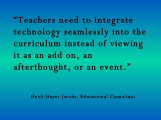 “Teachers need to integrate
technology seamlessly into the
curriculum instead of viewing
it as an add on, an
afterthought, or an event.”

   Heidi-Hayes Jacobs, Educational Consultant
 