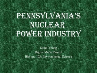 Pennsylvania’s Nuclear  Power Industry Sarah Young Digital Media Project Biology 103: Environmental Science 