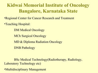 Kidwai Memorial Institute of Oncology Bangalore, Karnataka State Regional Center for Cancer Research and Treatment Teaching Hospital:  DM Medical Oncology MCh Surgical Oncology MD & Diploma Radiation Oncology DNB Pathology BSc Medical Technology(Radiotherapy, Radiology,  Laboratory Technology etc) Multidisciplinary Management 
