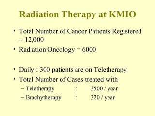 Radiation Therapy at KMIO Total Number of Cancer Patients Registered = 12,000 Radiation Oncology = 6000 Daily : 300 patients are on Teletherapy Total Number of Cases treated with Teletherapy  : 3500 / year Brachytherapy : 320 / year 
