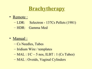 Brachytherapy Remote :   LDR:   Selectron - 137Cs Pellets (1981) HDR:  Gamma Med Manual : Cs Needles, Tubes Iridium Wire / templates MAL : I/C – 5 nos, ILBT : 1 (Cs Tubes) MAL : Ovoids, Vaginal Cylinders 