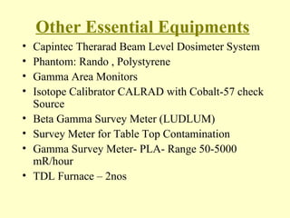Other Essential Equipments Capintec Therarad Beam Level Dosimeter System Phantom: Rando , Polystyrene Gamma Area Monitors Isotope Calibrator CALRAD with Cobalt-57 check Source Beta Gamma Survey Meter (LUDLUM) Survey Meter for Table Top Contamination Gamma Survey Meter- PLA- Range 50-5000 mR/hour TDL Furnace – 2nos 