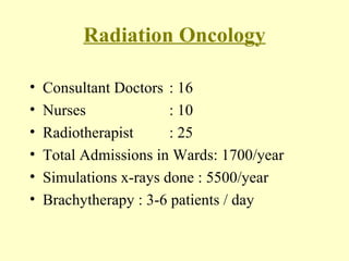 Radiation Oncology Consultant Doctors  : 16 Nurses : 10 Radiotherapist : 25 Total Admissions in Wards: 1700/year Simulations x-rays done : 5500/year Brachytherapy : 3-6 patients / day 