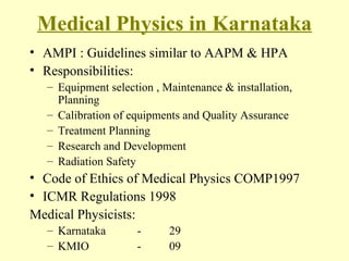 Medical Physics in Karnataka AMPI : Guidelines similar to AAPM & HPA Responsibilities: Equipment selection , Maintenance & installation, Planning Calibration of equipments and Quality Assurance Treatment Planning Research and Development Radiation Safety Code of Ethics of Medical Physics COMP1997  ICMR Regulations 1998  Medical Physicists: Karnataka  - 29 KMIO   - 09 