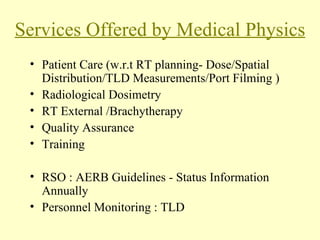 Services Offered by Medical Physics Patient Care (w.r.t RT planning- Dose/Spatial Distribution/TLD Measurements/Port Filming ) Radiological Dosimetry RT External /Brachytherapy Quality Assurance Training RSO : AERB Guidelines - Status Information Annually Personnel Monitoring : TLD 