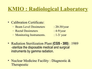 KMIO : Radiological Laboratory Calibration Certificate:  Beam Level Dosimeters : 20-30/year Rectal Dosimeters : 4-9/year Monitoring Instruments. : 1-3/ year Radiation Sterilization Plant  (CGS - 300)  : 1989 - sterilize the disposable medical and surgical instruments by gamma radiation. Nuclear Medicine Facility : Diagnostic & Therapeutic 
