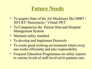 Future Needs To acquire State of the Art Machinery like IMRT / 3D CRT/ Stereotactic / Virtual /PET To Computerize the  Patient Data and Hospital Management System Maintain safety standard  To develop and Implement Protocols To create good working environment where every one works efficiently and take responsibility Frequent Education Programmes on safety aspects to various levels of staff involved in patients care.  