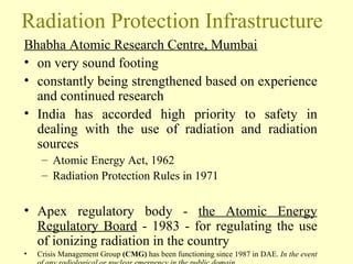 Radiation Protection Infrastructure Bhabha Atomic Research Centre, Mumbai on very sound footing  constantly being strengthened based on experience and continued research  India has accorded high priority to safety in dealing with the use of radiation and radiation sources  Atomic Energy Act, 1962  Radiation Protection Rules in 1971 Apex regulatory body -  the Atomic Energy Regulatory Board  - 1983 - for regulating the use of ionizing radiation in the country Crisis Management Group  (CMG)  has been functioning since 1987 in DAE.  In the event of any radiological or nuclear emergency in the public domain 