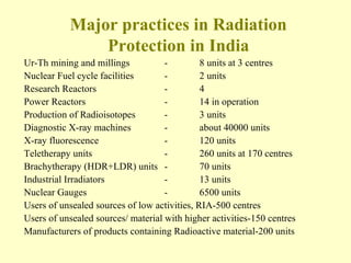 Major practices in Radiation Protection in India Ur-Th mining and millings  - 8 units at 3 centres  Nuclear Fuel cycle facilities  - 2 units  Research Reactors  - 4  Power Reactors  - 14 in operation  Production of Radioisotopes  - 3 units  Diagnostic X-ray machines  - about 40000 units  X-ray fluorescence  - 120 units  Teletherapy units  - 260 units at 170 centres  Brachytherapy (HDR+LDR) units  - 70 units  Industrial Irradiators  - 13 units  Nuclear Gauges  - 6500 units  Users of unsealed sources of low activities, RIA-500 centres  Users of unsealed sources/ material with higher activities-150 centres  Manufacturers of products containing Radioactive material-200 units  