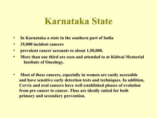 Karnataka State In Karnataka a state in the southern part of India 35,000 incident cancers prevalent cancer accounts to about 1,50,000. More than one third are seen and attended to at Kidwai Memorial  Institute of Oncology.  Most of these cancers, especially in women are easily accessible and have sensitive early detection tests and techniques. In addition, Cervix and oral cancers have well established phases of evolution from pre cancer to cancer. Thus are ideally suited for both primary and secondary prevention. 