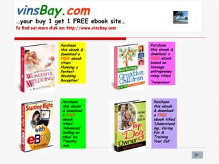 vins Bay. com   …your buy 1 get 1 FREE ebook site… To find out more click on: http://www.vinsbay.com Purchase this ebook & download a  FREE  ebook titled ‘ Planning a Perfect Wedding Reception’ Purchase this ebook & download a  FREE  ebook based on teenage entrepreneurship titled ‘ Teenpreneur’ Purchase this ebook & download a  FREE  ebook titled ‘Advanced Selling on eBay’ by Timothy Ash Purchase this ebook & download a  FREE  ebook titled ‘Understanding, Caring For & Training Your Cat’ 