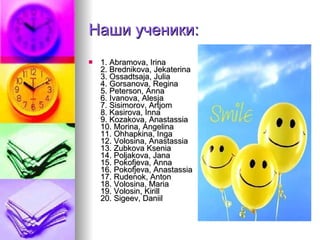Наши ученики: 1. Abramova, Irina 2. Brednikova, Jekaterina 3. Ossadtsaja, Julia 4. Gorsanova, Regina 5. Peterson, Anna 6. Ivanova, Alesja 7. Sisimorov, Artjom 8. Kasirova, Inna 9. Kozakova, Anastassia 10. Morina, Angelina 11. Ohhapkina, Inga 12. Volosina, Anastassia 13. Zubkova Ksenia 14. Poljakova, Jana 15. Pokofjeva, Anna 16. Pokofjeva, Anastassia 17. Rudenok, Anton 18. Volosina, Maria 19. Volosin, Kirill 20. Sigeev, Daniil 